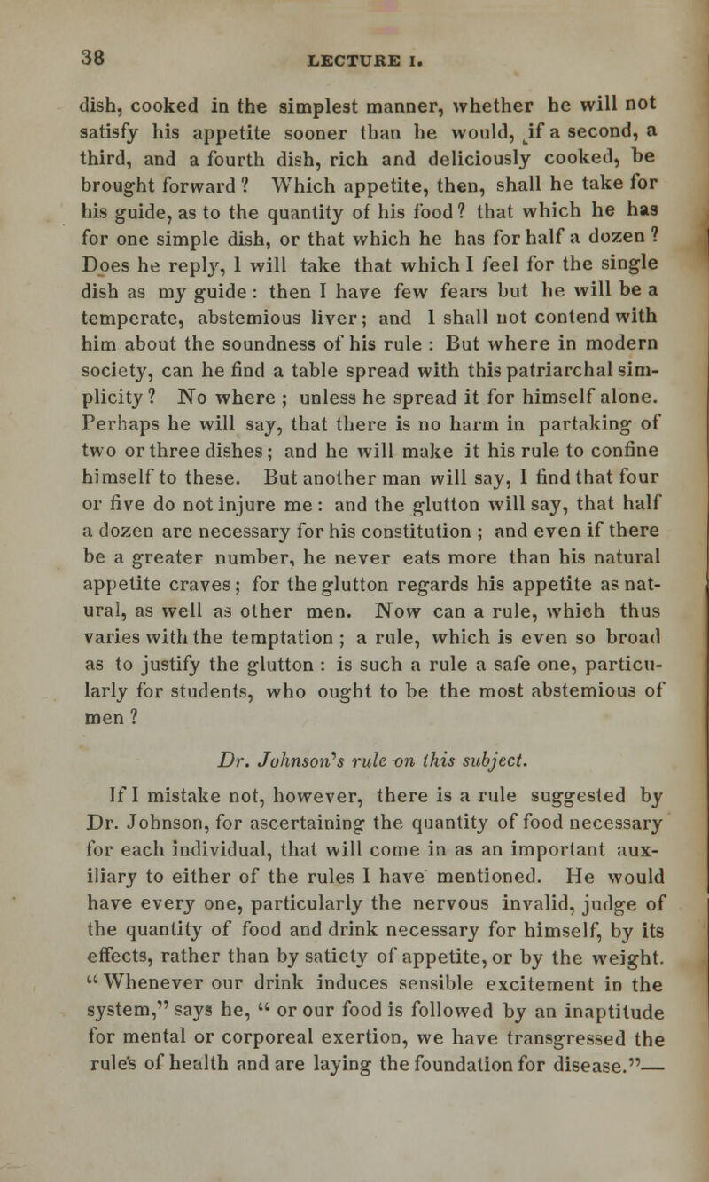 dish, cooked in the simplest manner, whether he will not satisfy his appetite sooner than he would, tif a second, a third, and a fourth dish, rich and deliciously cooked, be brought forward ? Which appetite, then, shall he take for his guide, as to the quantity of his food ? that which he has for one simple dish, or that which he has for half a dozen ? Does he reply, 1 will take that which I feel for the single dish as my guide: then I have few fears but he will be a temperate, abstemious liver; and 1 shall not contend with him about the soundness of his rule : But where in modern society, can he find a table spread with this patriarchal sim- plicity 1 No where ; unless he spread it for himself alone. Perhaps he will say, that there is no harm in partaking of two or three dishes; and he will make it his rule to confine himself to these. But another man will say, I find that four or five do not injure me: and the glutton will say, that half a dozen are necessary for his constitution ; and even if there be a greater number, he never eats more than his natural appetite craves; for the glutton regards his appetite as nat- ural, as well as other men. Now can a rule, which thus varies with the temptation; a rule, which is even so broad as to justify the glutton : is such a rule a safe one, particu- larly for students, who ought to be the most abstemious of men ? Dr. Johnson's rule on this subject. If I mistake not, however, there is a rule suggested by Dr. Johnson, for ascertaining the quantity of food necessary for each individual, that will come in as an important aux- iliary to either of the rules I have mentioned. He would have every one, particularly the nervous invalid, judge of the quantity of food and drink necessary for himself, by its effects, rather than by satiety of appetite, or by the weight.  Whenever our drink induces sensible excitement in the system, says he,  or our food is followed by an inaptitude for mental or corporeal exertion, we have transgressed the rule's of health and are laying the foundation for disease.—