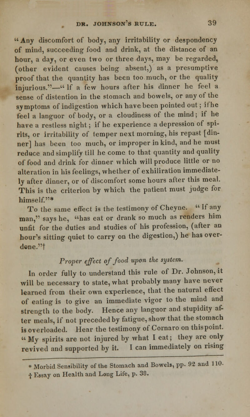 Any discomfort of body, any irritability or despondency of mind, succeeding food and drink, at tbe distance of an hour, a day, or even two or three days, may be regarded, (other evident causes being absent,) as a presumptive proof that the quantity has been too much, or the quality injurious.— If a few hours after his dinner he feel a sense of distention in the stomach and bowels, or any of the symptoms of indigestion which have been pointed out; ifhe feel a languor of body, or a cloudiness of the mind; if he have a restless night; if he experience a depression of spi- rits, or irritability of temper next morning, his repast [din- ner] has been too much, or improper in kind, and he must reduce and simplify till he come to that quantity and quality of food and drink for dinner which will produce little or no alteration in his feelings, whether of exhiliration immediate- ly after dinner, or of discomfort some hours after this meal. This is the criterion by which the patient must judge for himself.* To the same effect is the testimony of Cheyne.  If any man, says he, has eat or drank so much as renders him unfit for the duties and studies of his profession, (after an hour's sitting quiet to carry on the digestion,) he has over- done.! Proper effect of food upon the system. In order fully to understand this rule of Dr. Johnson, it will be necessary to state, what probably many have never learned from their own experience, that the natural effect of eating is to give an immediate vigor to the mind and strength to the body. Hence any languor and stupidity af- ter meals, if not preceded by fatigue, show that the stomach is overloaded. Hear the testimony of Cornaro on thispoint.  My spirits are not injured by what I eat; they are only revived and supported by it. I can immediately on rising • Morbid Sensibility of the Stomach and Bowels, pp. 92 and 110- •}■ Essay on Health and Long Life, p. 38.