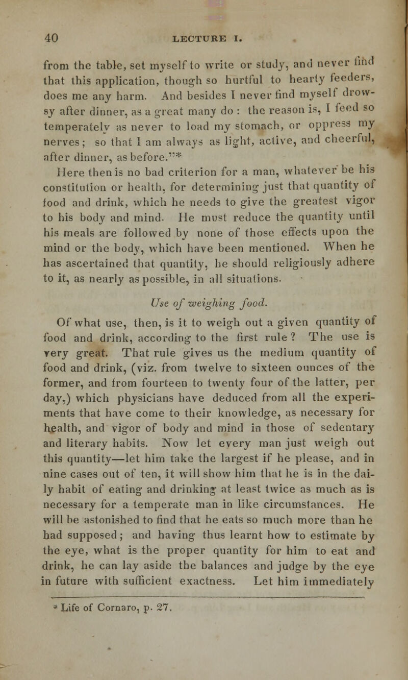 from the table, set myself to write or study, and never fihd that this application, though so hurtful to hearty feeders, does me any harm. And besides I never tind myself drow- sy after dinner, as a great many do : the reason is, I feed so temperately as never to load my stomach, or oppress my nerves; so (hat 1 am always as light, active, and cheerful, after dinner, as before.* Here thenis no bad criterion for a man, whatever be his constitution or health, for determining just that quantity of food and drink, which he needs to give the greatest vigor to his body and mind. He must reduce the quantity until his meals are followed by none of those effects upon the mind or the body, which have been mentioned. When he has ascertained that quantity, he should religiously adhere to it, as nearly as possible, in all situations. Use of weighing food. Of what use, then, is it to weigh out a given quantity of food and drink, according to the first rule ? The use is yery great. That rule gives us the medium quantity of food and drink, (viz. from twelve to sixteen ounces of the former, and from fourteen to twenty four of the latter, per day.) which physicians have deduced from all the experi- ments that have come to their knowledge, as necessary for health, and vigor of body and mind in those of sedentary and literary habits. Now let every man just weigh out this quantity—let him take the largest if he please, and in nine cases out of ten, it will show him that he is in the dai- ly habit of eating and drinking at least twice as much as is necessary for a temperate man in like circumstances. He will be astonished to find that he eats so much more than he had supposed; and having thus learnt how to estimate by the eye, what is the proper quantity for him to eat and drink, he can lay aside the balances and judge by the eye in future with sufficient exactness. Let him immediately * Life of Cornaro, p. 27.