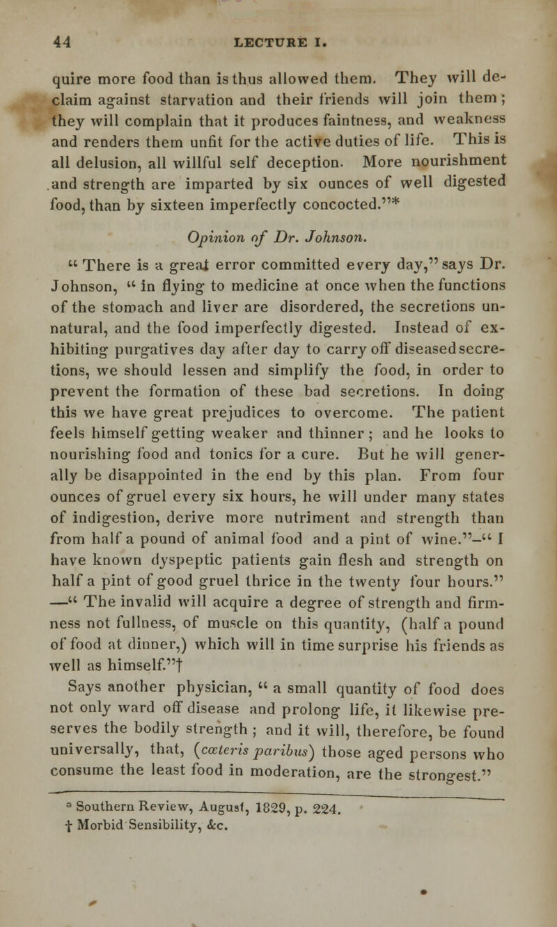 quire more food than is thus allowed them. They will de- claim against starvation and their friends will join them; they will complain that it produces faintness, and weakness and renders them unfit for the active duties of life. This is all delusion, all willful self deception. More nourishment and strength are imparted by six ounces of well digested food, than by sixteen imperfectly concocted.* Opinion of Dr. Johnson.  There is a greai error committed every day, says Dr. Johnson, '* in flying to medicine at once when the functions of the stomach and liver are disordered, the secretions un- natural, and the food imperfectly digested. Instead of ex- hibiting purgatives day after day to carry off diseased secre- tions, we should lessen and simplify the food, in order to prevent the formation of these bad secretions. In doing this we have great prejudices to overcome. The patient feels himself getting weaker and thinner; and he looks to nourishing food and tonics for a cure. But he will gener- ally be disappointed in the end by this plan. From four ounces of gruel every six hours, he will under many states of indigestion, derive more nutriment and strength than from half a pound of animal food and a pint of wine.- I have known dyspeptic patients gain flesh and strength on half a pint of good gruel thrice in the twenty four hours. — The invalid will acquire a degree of strength and firm- ness not fullness, of muscle on this quantity, (half a pound of food at dinner,) which will in time surprise his friends as well as himself.! Says another physician,  a small quantity of food does not only ward off disease and prolong life, it likewise pre- serves the bodily strength ; and it will, therefore, be found universally, that, (cceteris paribus) those aged persons who consume the least food in moderation, are the strongest. ° Southern Review, August, 1829, p. 224. -J- Morbid Sensibility, Sec.