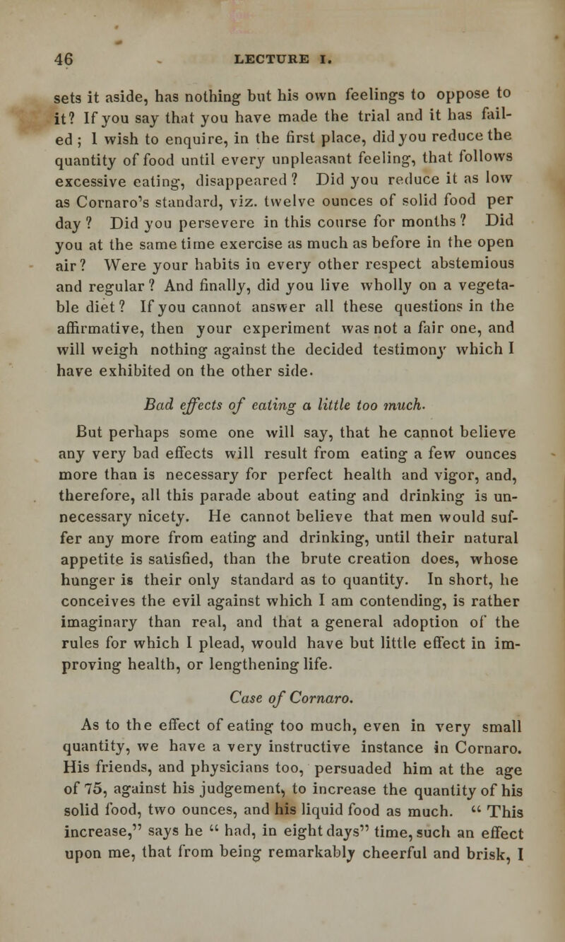 sets it aside, has nothing but his own feelings to oppose to it? If you say that you have made the trial and it has fail- ed ; 1 wish to enquire, in the first place, did you reduce the quantity of food until every unpleasant feeling, that follows excessive eating, disappeared ? Did you reduce it as low as Cornaro1s standard, viz. twelve ounces of solid food per day ? Did you persevere in this course for months ? Did you at the same time exercise as much as before in the open air? Were your habits in every other respect abstemious and regular ? And finally, did you live wholly on a vegeta- ble diet ? If you cannot answer all these questions in the affirmative, then your experiment was not a fair one, and will weigh nothing against the decided testimony which I have exhibited on the other side. Bad effects of eating a little too much. But perhaps some one will say, that he cannot believe any very bad effects will result from eating a few ounces more than is necessary for perfect health and vigor, and, therefore, all this parade about eating and drinking is un- necessary nicety. He cannot believe that men would suf- fer any more from eating and drinking, until their natural appetite is satisfied, than the brute creation does, whose hunger is their only standard as to quantity. In short, he conceives the evil against which I am contending, is rather imaginary than real, and that a general adoption of the rules for which I plead, would have but little effect in im- proving health, or lengthening life. Case of Cornaro. As to the effect of eating too much, even in very small quantity, we have a very instructive instance in Cornaro. His friends, and physicians too, persuaded him at the age of 75, against his judgement, to increase the quantity of his solid food, two ounces, and his liquid food as much.  This increase, says he  had, in eight days time, such an effect upon me, that from being remarkably cheerful and brisk, I