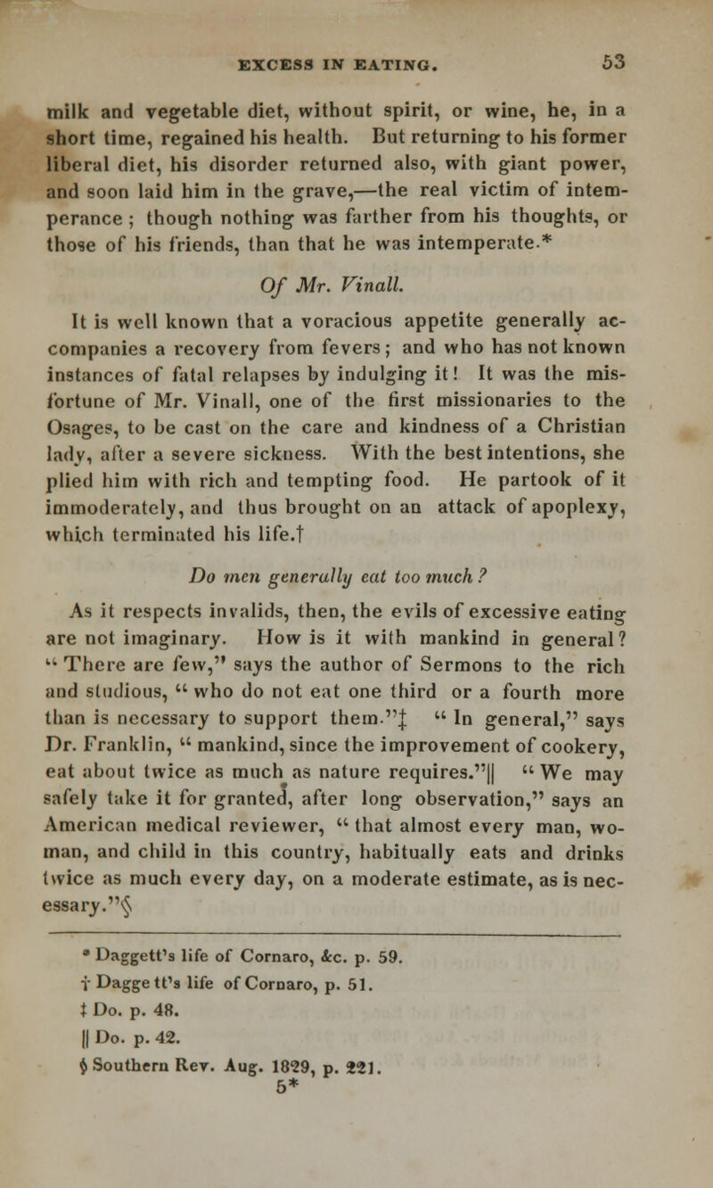 milk and vegetable diet, without spirit, or wine, he, in a short time, regained his health. But returning to his former liberal diet, his disorder returned also, with giant power, and soon laid him in the grave,—the real victim of intem- perance ; though nothing was farther from his thoughts, or those of his friends, than that he was intemperate* Of Mr. Vinall It is well known that a voracious appetite generally ac- companies a recovery from fevers ; and who has not known instances of fatal relapses by indulging it! It was the mis- fortune of Mr. Vinall, one of the first missionaries to the Osages, to be cast on the care and kindness of a Christian ladv, after a severe sickness. With the best intentions, she plied him with rich and tempting food. He partook of it immoderately, and thus brought on an attack of apoplexy, which terminated his life.t Do men generally eat too much ? As it respects invalids, then, the evils of excessive eating are not imaginary. How is it with mankind in general? u There are few, says the author of Sermons to the rich and studious,  who do not eat one third or a fourth more than is necessary to support them.J  In general, says Dr. Franklin,  mankind, since the improvement of cookery, eat about twice as much as nature requires.||  We may safely take it for granted, after long observation, says an American medical reviewer,  that almost every man, wo- man, and child in this country, habitually eats and drinks twice as much every day, on a moderate estimate, as is nec- essary.§ • Daggett's life of Cornaro, &c. p. 59. V Daggett's life of Cornaro, p. 51. I Do. p. 48. || Do. p. 42. $ Southern Rev. Aug. 1829, p. 221. 5*