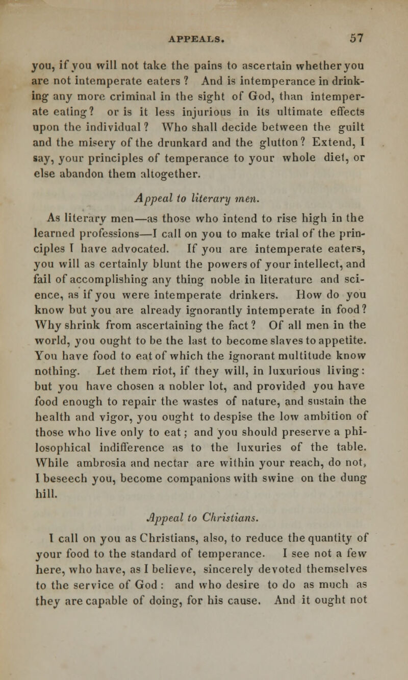 you, if you will not take the pains to ascertain whetheryou are not intemperate eaters ? And is intemperance in drink- ing any more criminal in the sight of God, than intemper- ate eating? or is it less injurious in its ultimate effects upon the individual ? Who shall decide hetween the guilt and the misery of the drunkard and the glutton? Extend, I say, your principles of temperance to your whole diel, or else abandon them altogether. Appeal to literary men. As literary men—as those who intend to rise high in the learned professions—I call on you to make trial of the prin- ciples I have advocated. If you are intemperate eaters, you will as certainly blunt the powers of your intellect, and fail of accomplishing any thing noble in literature and sci- ence, as if you were intemperate drinkers. How do you know but you are already ignorantly intemperate in food? Why shrink from ascertaining the fact ? Of all men in the world, you ought to be the last to become slaves to appetite. You have food to eat of which the ignorant multitude know nothing. Let them riot, if they will, in luxurious living: but you have chosen a nobler lot, and provided you have food enough to repair the wastes of nature, and sustain the health and vigor, you ought to despise the low ambition of those who live only to eat; and you should preserve a phi- losophical indifference as to the luxuries of the table. While ambrosia and nectar are within your reach, do not, 1 beseech you, become companions with swine on the dung hill. Appeal to Christians. I call on you as Christians, also, to reduce the quantity of your food to the standard of temperance. I see not a few here, who have, as I believe, sincerely devoted themselves to the service of God : and who desire to do as much as they are capable of doing, for his cause. And it ought not