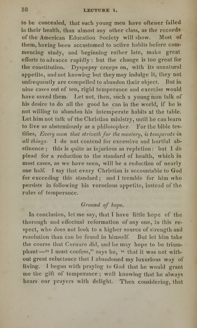 to be concealed, that such young men have oftener failed in their health, than almost any other class, as the records of the American Education Society will show. Most of them, having been accustomed to active habits before com- mencing study, and beginning rather late, make great efforts to advance rapidly: but the change is too great for the constitution. Dyspepsy creeps on, with its unnatural appetite, and not knowing but they may indulge it, they not unfrequently are compelled to abandon their object. But in nine cases out of ten, rigid temperance and exercise would have saved them. Let not, then, such a young man talk of his desire to do all the good he can in the world, if he is not willing to abandon his intemperate habits at the table. Let him not talk of the Christian ministry, until he can learn to live as abstemiously as a philosopher. For the bible tes- tifies, Every man that strivethfor the mastery, is temperate in all things- I do not contend for excessive and hurtful ab- stinence ; this is quite as injurious as repletion : but 1 do plead for a reduction to the standard of health, which in most cases, as we have seen, will be a reduction of nearly one half. I say that every Christian is accountable to God for exceeding this standard ; and 1 tremble for him who persists in following his voracious appetite, instead of the rules of temperance. Ground of hope. In conclusion, let me say, that I have little hope of the thorough and effectual reformation of any one, in this re- spect, who does not look to a higher source of slrength and resolution than can be found in himself. But let him take the course that Cornaro did, and lie may hope to be trium- phant-—C1 I must confess,1' says he,  that it was not with- out great reluctance that I abandoned my luxurious way of living. 1 began with praying to God that he would grant me the gift of temperance ; well knowing that he always hears our prayers with delight. Then considering, that