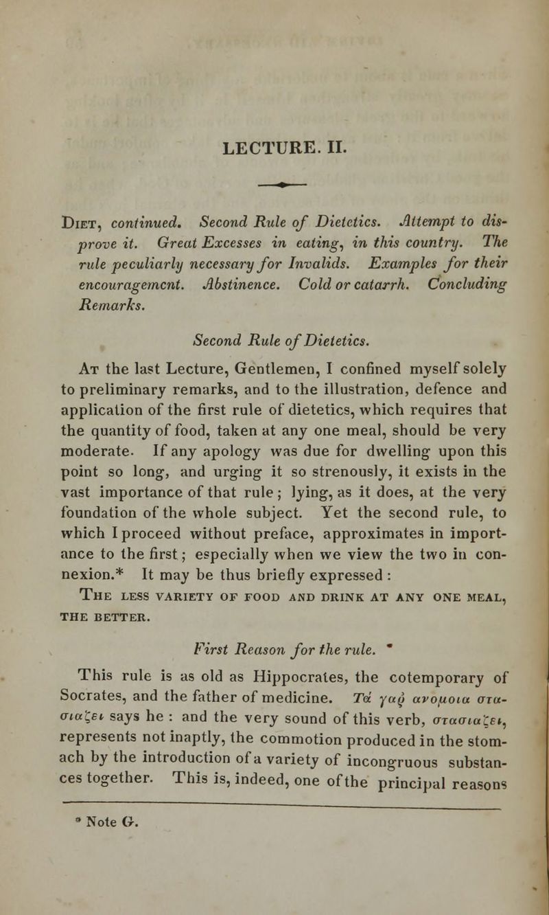 LECTURE. II. Diet, continued. Second Rule of Dietetics. Attempt to dis- prove it. Great Excesses in eating, in this country. The rule peculiarly necessary for Invalids. Examples for their encouragement. Abstinence. Cold or catarrh. Concluding Remarks. Second Rule of Dietetics. At the last Lecture, Gentlemen, I confined myself solely to preliminary remarks, and to the illustration, defence and application of the first rule of dietetics, which requires that the quantity of food, taken at any one meal, should be very moderate. If any apology was due for dwelling upon this point so long, and urging it so strenously, it exists in the vast importance of that rule ; lying, as it does, at the very foundation of the whole subject. Yet the second rule, to which I proceed without preface, approximates in import- ance to the first; especially when we view the two in con- nexion.* It may be thus briefly expressed : The less variety of food and drink at any one meal, the better. First Reason for the rule. * This rule is as old as Hippocrates, the cotemporary of Socrates, and the father of medicine. Td ya(i avoftoiu aru- oia&i says he : and the very sound of this verb, aiaaiuij^ represents not inaptly, the commotion produced in the stom- ach by the introduction of a variety of incongruous substan- ces together. This is, indeed, one of the principal reasons * Note G.