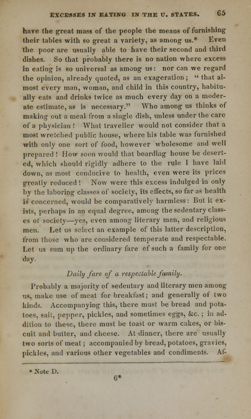 have (he great mass of the people the means of furnishing their tables with so great a variety, as among us.* Even the poor are usually able to have their second and third dishes. So that probably there is no nation where excess in eating is so universal as among us: nor can we regard the opinion, already quoted, as an exageration;  that al- most every man, woman, and child in this country, habitu- ally eats and drinks twice as much every day on a moder- ate estimate, as is necessary. Who among us thinks of making out a meal from a single dish, unless under the care of a physician ! What traveller would not consider that a most wretched public house, where his table was furnished with only one sort of food, however wholesome and well prepared ! How soon would that boarding house be desert- ed, which should rigidly adhere to the rule I have laid down, as most conducive to health, even were its prices greatly reduced ! Now were this excess indulged in only by the laboring classes of society, its effects, so far as health is concerned, would be comparatively harmless: But it ex- ists, perhaps in an equal degree, among the sedentary class- es of society—yes, even among literary men, and religious men. Let us select an example of this latter description, from those who are considered temperate and respectable. Let us sum up the ordinary fare of such a family for one day. Daily fare of a respectable family. Probably a majority of sedentary and literary men among us, make use of meat for breakfast; and generally of two kinds. Accompanying this, there must be bread and pota- toes, salt, pepper, pickles, and sometimes eggs, &c. ; in ad- dition to these, there must be toast or warm cakes, or bis- cuit and butter, and cheese. At dinner, there are usually two sorts of meat; accompanied by bread, potatoes, gravies, pickles, and various other vegetables and condiments. Af- • Note D. 6*