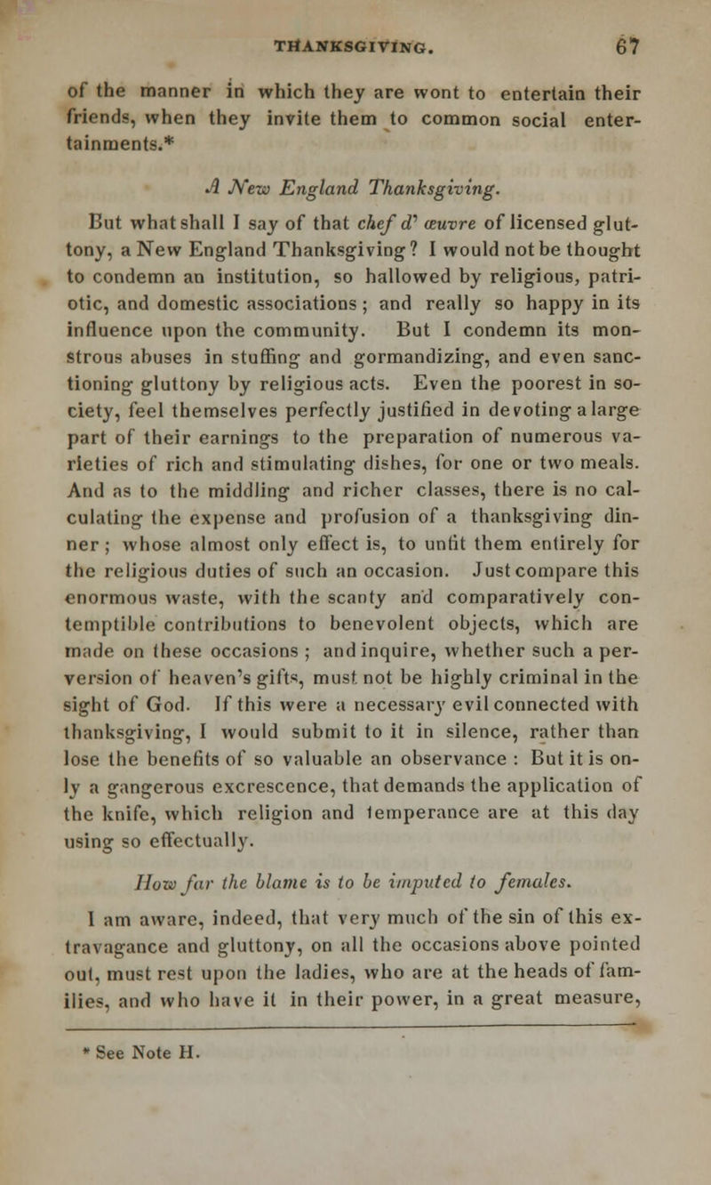 of the manner in which they are wont to entertain their friends, when they invite them to common social enter- tainments.* A New England Thanksgiving. But what shall I say of that chef d? ceuvre of licensed glut- tony, a New England Thanksgiving? I would not be thought to condemn an institution, so hallowed by religious, patri- otic, and domestic associations; and really so happy in its influence upon the community. But I condemn its mon- strous abuses in stuffing and gormandizing, and even sanc- tioning gluttony by religious acts. Even the poorest in so- ciety, feel themselves perfectly justified in devoting a large part of their earnings to the preparation of numerous va- rieties of rich and stimulating dishes, for one or two meals. And as to the middling and richer classes, there is no cal- culating the expense and profusion of a thanksgiving din- ner ; whose almost only effect is, to unfit them entirely for the religious duties of such an occasion. Just compare this enormous waste, with the scanty and comparatively con- temptible contributions to benevolent objects, which are made on these occasions ; and inquire, whether such a per- version of heaven's gifts, must not be highly criminal in the sight of God. If this were a necessai\y evil connected with thanksgiving, I would submit to it in silence, rather than lose the benefits of so valuable an observance : But it is on- ly a gangerous excrescence, that demands the application of the knife, which religion and temperance are at this day using so effectually. How far the blame is to be imputed to females. 1 am aware, indeed, that very much of the sin of this ex- travagance and gluttony, on all the occasions above pointed out, must rest upon the ladies, who are at the heads of fam- ilies, and who have it in their power, in a great measure, ■ See Note H.