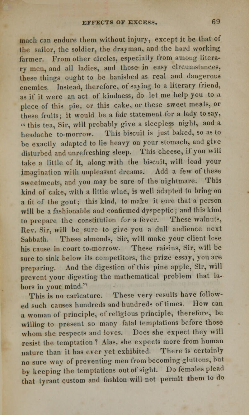 tnnch can endure them without injury, except it be that of the sailor, the soldier, the drayman, and the hard working farmer. From other circles, especially from among litera- ry men, and ail ladies, and those- in easy circumstances, these things ought to be banished as real and dangerous enemies. Instead, therefore, of saying to a literary friend, as if it were an act of kindness, do let me help you to a piece of this pie, or this cake, or these sweet meats, or these fruits; it would be a fair statement for a lady to say,  this tea, Sir, will probably give a sleepless night, and a headache to-morrow. This biscuit is just baked, so as to be exactly adapted to lie heavy on your stomach, and give disturbed and unrefreshing sleep. This cheese, if you will take a little of it, along with the biscuit, will load your imagination with unpleasant dreams. Add a few of these sweetmeat*, and you may be sure of the nightmare. This kind of cake, with a little wine, is well adapted to bring on a fit of the gout; this kind, to make it sure that a person will be a fashionable and confirmed dyspeptic; and this kind to prepare the constitution for a fever. These walnuts, Rev. Sir, will be sure to give you a dull audience next Sabbath. These almonds, Sir, will make your client lose his cause in court to-morrow. These raisins, Sir, will be sure to sink below its competitors, the prize essay, you are preparing. And the digestion of this pine apple, Sir, will prevent your digesting the mathematical problem that la- bors in your mind.' This is no caricature. These very results have follow- ed such causes hundreds and hundreds of times. How can a woman of principle, of religious principle, therefore, be willing to present so many fatal temptations before those whom she respects and loves. Does she expect they will resist the temptation ? Alas, she expects more from human nature than it has ever yet exhibited. There is certainly no sure way of preventing men from becoming gluttons, but by keeping the temptations out of sight. Do females plead that tyrant custom and fashion will not permit them to do