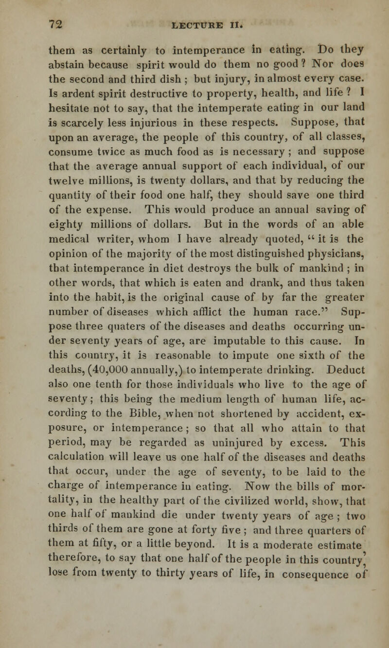 them as certainly to intemperance in eating. Do they abstain because spirit would do them no good ? Nor does the second and third dish ; but injury, in almost every case. Is ardent spirit destructive to property, health, and life ? I hesitate not to say, that the intemperate eating in our land is scarcely less injurious in these respects. Suppose, that upon an average, the people of this country, of all classes, consume twice as much food as is necessary ; and suppose that the average annual support of each individual, of our twelve millions, is twenty dollars, and that by reducing the quantity of their food one half, they should save one third of the expense. This would produce an annual saving of eighty millions of dollars. But in the words of an able medical writer, whom I have already quoted,  it is the opinion of the majority of the most distinguished physicians, that intemperance in diet destroys the bulk of mankind ; in other words, that which is eaten and drank, and thus taken into the habit, is the original cause of by far the greater number of diseases which afflict the human race. Sup- pose three quaters of the diseases and deaths occurring un- der seventy years of age, are imputable to this cause. In this country, it is reasonable to impute one sixth of the deaths, (40,000 annually,) to intemperate drinking. Deduct also one tenth for those individuals who live to the age of seventy; this being the medium length of human life, ac- cording to the Bible, when not shortened by accident, ex- posure, or intemperance; so that all who attain to that period, may be regarded as uninjured by excess. This calculation will leave us one half of the diseases and deaths that occur, under the age of seventy, to be laid to the charge of intemperance in eating. Now the bills of mor- tality, in the healthy part of the civilized world, show, that one half of mankind die under twenty years of age; two thirds of them are gone at forty five ; and three quarters of them at fifty, or a little beyond. It is a moderate estimate therefore, to say that one half of the people in this country' lose from twenty to thirty years of life, in consequence of