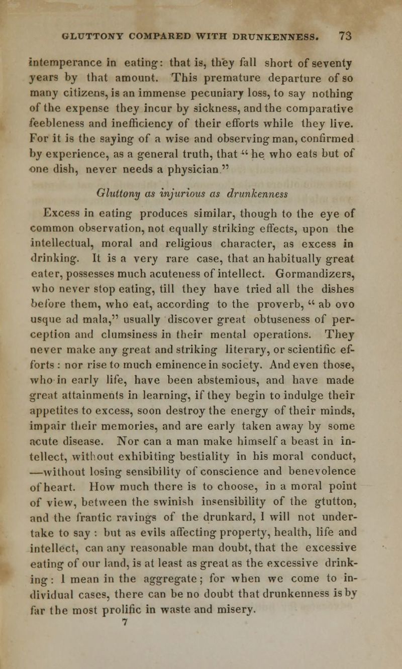 intemperance in eating: that is, they fall short of seventy years by that amount. This premature departure of so many citizens, is an immense pecuniary loss, to say nothing of the expense they incur by sickness, and the comparative feebleness and inefficiency of their efforts while they live. For it is the saying of a wise and observing man, confirmed by experience, as a general truth, that  he who eats but of one dish, never needs a physician. Gluttony as injurious as drunkenness Excess in eating produces similar, though to the eye of common observation, not equally striking effects, upon the intellectual, moral and religious character, as excess in drinking. It is a very rare case, that an habitually great eater, possesses much acuteness of intellect. Gormandizers, who never stop eating, till they have tried all the dishes before them, who eat, according to the proverb, u ab ovo usque ad mala, usually discover great obtuseness of per- ception and clumsiness in their mental operations. They never make any great and striking literary, or scientific ef- forts : nor rise to much eminence in society. And even those, who in early life, have been abstemious, and have made great attainments in learning, if they begin to indulge their appetites to excess, soon destroy the energy of their minds, impair their memories, and are early taken away by some acute disease. Nor can a man make himself a beast in in- tellect, without exhibiting bestiality in his moral conduct, —without losing sensibility of conscience and benevolence of heart. How much there is to choose, in a moral point of view, between the swinish insensibility of the gtutton, and the frantic ravings of the drunkard, I will not under- take to say : but as evils affecting property, health, life and intellect, can any reasonable man doubt, that the excessive eating of our land, is at least as great as the excessive drink- ing : 1 mean in the aggregate; for when we come to in- dividual cases, there can be no doubt that drunkenness is by far the most prolific in waste and misery.