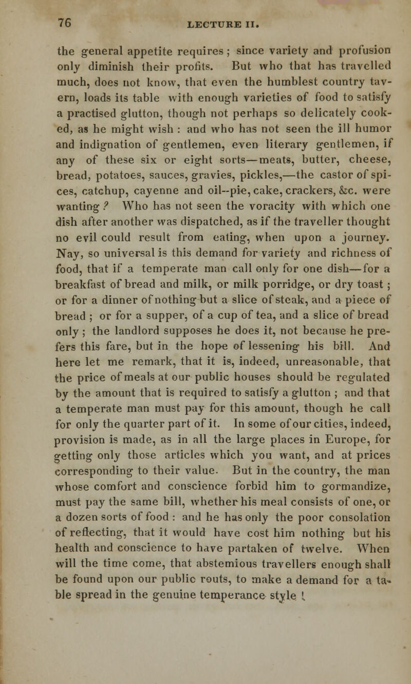 the general appetite requires; since variety and profusion only diminish their profits. But who that has travelled much, does not know, that even the humhlest country tav- ern, loads its table with enough varieties of food to satisfy a practised glutton, though not perhaps so delicately cook- ed, as he might wish : and who has not seen the ill humor and indignation of gentlemen, even literary gentlemen, if any of these six or eight sorts—meats, butter, cheese, bread, potatoes, sauces, gravies, pickles,—the castor of spi- ces, catchup, cayenne and oil-pie, cake, crackers, &c. were wanting ? Who has not seen the voracity with which one dish after another was dispatched, as if the traveller thought no evil could result from eating, when upon a journey- Nay, so universal is this demand for variety and richness of food, that if a temperate man call only for one dish—for a breakfast of bread and milk, or milk porridge, or dry toast ; or for a dinner of nothing but a slice of steak, and a piece of bread ; or for a supper, of a cup of tea, and a slice of bread only ; the landlord supposes he does it, not because he pre- fers this fare, but in the hope of lessening his bill. And here let me remark, that it is, indeed, unreasonable, that the price of meals at our public houses should be regulated by the amount that is required to satisfy a glutton ; and that a temperate man must pay for this amount, though he call for only the quarter part of it. In some of our cities, indeed, provision is made, as in all the large places in Europe, for getting only those articles which you want, and at prices corresponding to their value. But in the country, the man whose comfort and conscience forbid him to gormandize, must pay the same bill, whether his meal consists of one, or a dozen sorts of food : and he has only the poor consolation of reflecting, that it would have cost him nothing but his health and conscience to have partaken of twelve. When will the time come, that abstemious travellers enough shall be found upon our public routs, to make a demand for a ta- ble spread in the genuine temperance style I