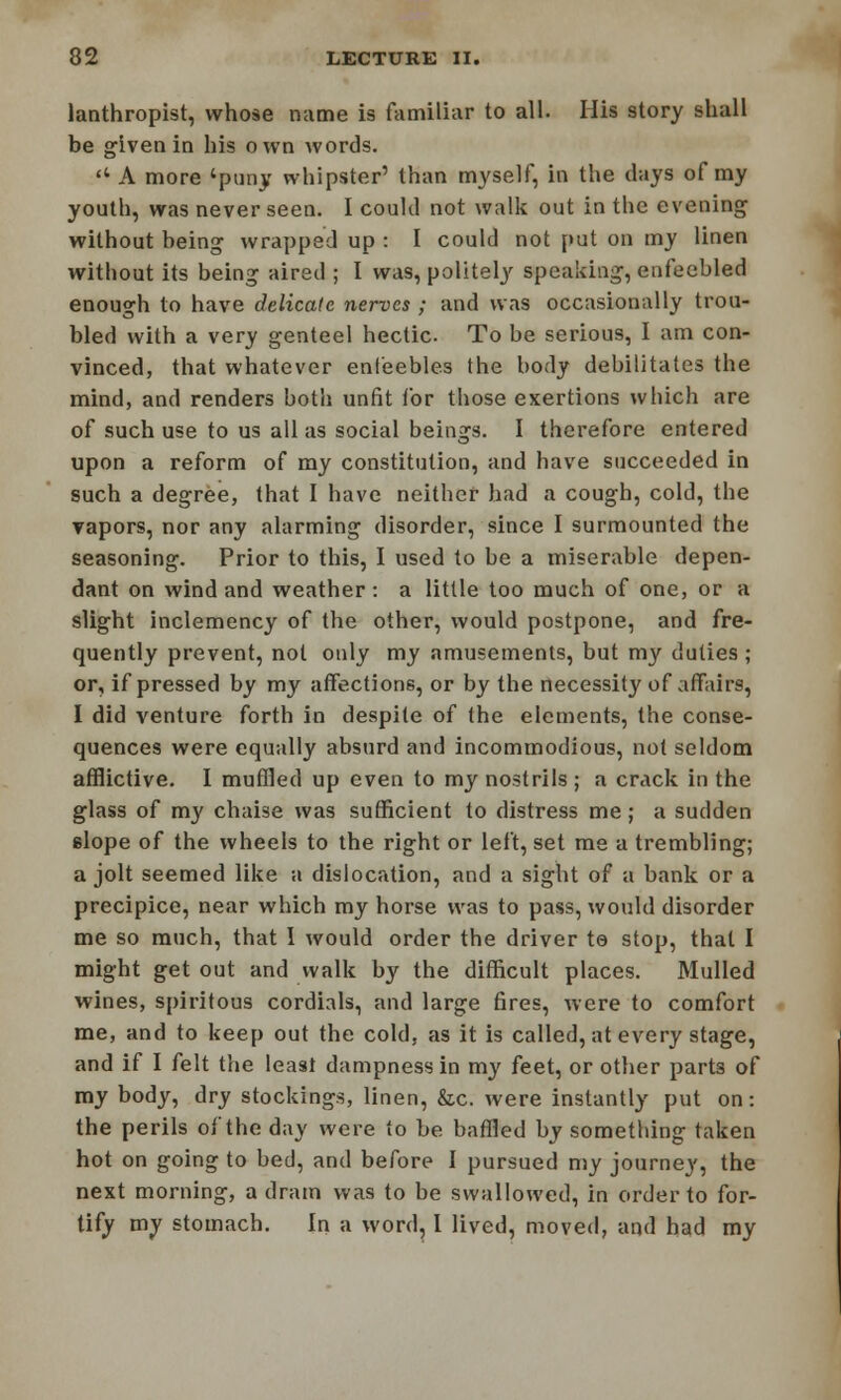 lanthropist, whose name is familiar to all. His story shall be given in his own words. «* A more 'puny whipster' than myself, in the days of my youth, was never seen. I could not walk out in the evening without being wrapped up : I could not put on my linen without its being aired ; I was, politely speaking, enfeebled enough to have delicate nerves ; and was occasionally trou- bled with a very genteel hectic. To be serious, I am con- vinced, that whatever enfeebles the body debilitates the mind, and renders both unfit for those exertions which are of such use to us all as social beings. I therefore entered upon a reform of my constitution, and have succeeded in such a degree, that I have neither had a cough, cold, the vapors, nor any alarming disorder, since I surmounted the seasoning. Prior to this, I used to be a miserable depen- dant on wind and weather: a little too much of one, or a slight inclemency of the other, would postpone, and fre- quently prevent, not only my amusements, but my duties ; or, if pressed by my affections, or by the necessity of affairs, I did venture forth in despite of the elements, the conse- quences were equally absurd and incommodious, not seldom afflictive. I muffled up even to my nostrils ; a crack in the glass of my chaise was sufficient to distress me; a sudden slope of the wheels to the right or left, set me a trembling; a jolt seemed like a dislocation, and a sight of a bank or a precipice, near which my horse was to pass, would disorder me so much, that I would order the driver te stop, that I might get out and walk by the difficult places. Mulled wines, spiritous cordials, and large fires, were to comfort me, and to keep out the cold, as it is called, at every stage, and if I felt the least dampness in my feet, or other parts of my body, dry stockings, linen, &c. were instantly put on: the perils of the day were to be baffled by something taken hot on going to bed, and before I pursued my journey, the next morning, a dram was to be swallowed, in order to for- tify my stomach. In a word, I lived, moved, and had my