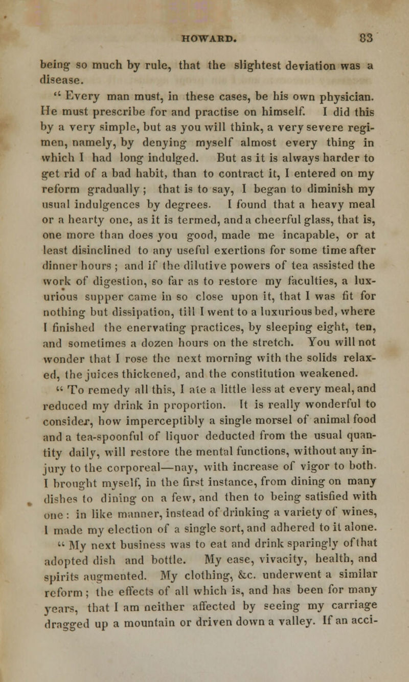 being so much by rule, that the slightest deviation was a disease.  Every man must, in these cases, be his own physician. He must prescribe for and practise on himself. I did this by a very simple, but as you will think, a very severe regi- men, namely, by denying myself almost every thing in which 1 had long indulged. But as it is always harder to get rid of a bad habit, than to contract it, I entered on my reform gradually ; that is to say, I began to diminish my usual indulgences by degrees. I found that a heavy meal or a hearty one, as it is termed, and a cheerful glass, that is, one more than does you good, made me incapable, or at least disinclined to any useful exertions for some time after dinner hours ; and if the dilutive powers of tea assisted the work of digestion, so far as to restore my faculties, a lux- urious supper came in so close upon it, that I was fit for nothing but dissipation, till I went to a luxurious bed, where I finished the enervating practices, by sleeping eight, ten, and sometimes a dozen hours on the stretch. You will not wonder that I rose the next morning with the solids relax- ed, the juices thickened, and the constitution weakened.  To remedy all this, I ale a little less at every meal, and reduced my drink in proportion. It is really wonderful to consider, how imperceptibly a single morsel of animal food and a tea-spoonful of liquor deducted from the usual quan- tity daily, will restore the mental functions, without any in- jury to the corporeal—nay, with increase of vigor to both. I brought myself, in the first instance, from dining on many dishes to dining on a few, and then to being satisfied with one : in like manner, instead of drinking a variety of wines, I made my election of a single sort, and adhered to it alone.  My next business was to eat and drink sparingly of that adopted dish and bottle. My ease, vivacity, health, and spirits augmented. My clothing, &c. underwent a similar reform; the effects of all which is, and has been for many years, that I am neither affected by seeing my carriage dragged up a mountain or driven down a valley. If an acci-