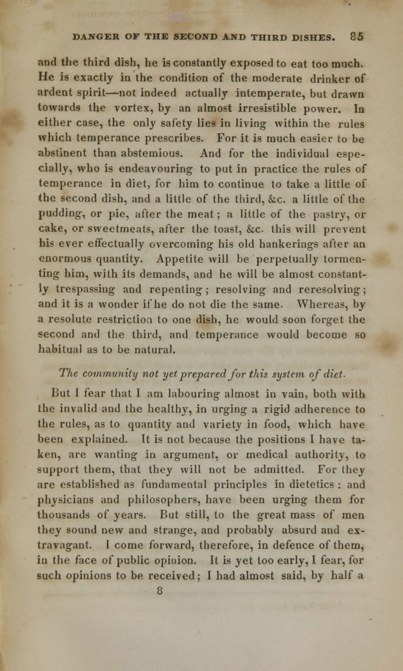 and the third dish, he is constantly exposed to eat too muGh, He is exactly in the condition of the moderate drinker of ardent spirit—not indeed actually intemperate, hut drawn towards the vortex, by an almost irresistible power. In either case, the only safety lies in living within the rules which temperance prescribes. For it is much easier to be abstinent than abstemious. And for the individual espe- cially, who is endeavouring to put in practice the rules of temperance in diet, for him to continue to take a little of the second dish, and a little of the third, &c. a little of the pudding, or pie, after the meat; a little of the pastry, or cake, or sweetmeats, after the toast, &,c this will prevent his ever effectually overcoming his old hankerings after an enormous quantity. Appetite will be perpetually tormen- ting him, with its demands, and he will be almost constant- ly trespassing and repenting; resolving and reresolving; and it is a wonder if he do not die the same. Whereas, by a resolute restriction to one dish, he would soon forget the second and the third, and temperance would become so habitual as to be natural. The community not yet. prepared for this system of diet- But I fear that I am labouring almost in vain, both with the invalid and the healthy, in urging a rigid adherence to the rules, as to quantity and variety in food, which have been explained. It is not because the positions I have ta- ken, are wanting in argument, or medical authority, to support them, that they will not be admitted. For they are established as fundamental principles in dietetics : and physicians and philosophers, have been urging them for thousands of years. But still, to the great mass of men they sound new and strange, and probably absurd and ex- travagant. I come forward, therefore, in defence of them, in the face of public opinion. It is yet too early, I fear, for such opinions to be received; I had almost said, by half a