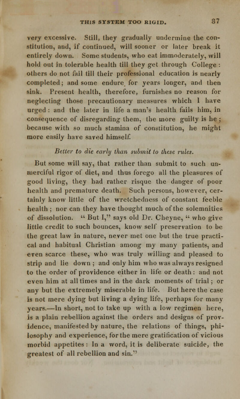 very excessive. Still, (hey gradually undermine the con- stitution, and, if continued, will sooner or later break it entirely down. Some students, who eat immoderately, will hold out in tolerable health till they get through College : others do not fail till their professional education is nearly completed; and some endure for years longer, and then sink. Present health, therefore, furnishes no reason for neglecting those precautionary measures which 1 have urged : and the later in life a man's health fails him, in consequence of disregarding them, the more guilty is he ; because with so much stamina of constitution, he might more easily have saved himself Better to die early than submit to these rules. But some will say, that rather than submit to such un- merciful rigor of diet, and thus forego all the pleasures of good living, they had rather risque the danger of poor health and premature death. Such persons, however, cer- tainly know little of the wretchedness of constant feeble health ; nor can they have thought much of the solemnities of dissolution.  But I, says old Dr. Cheyne,  who give little credit to such bounces, know self preservation to be the great law in nature, never met one but the true practi- cal and habitual Christian among my many patients, and even scarce these, who was truly willing and pleased to strip and lie down; and only him who was always resigned to the order of providence either in life or death : and not even him at all times and in the dark moments of trial; or any but the extremely miserable in life. But here the case is not mere dying but living a dying life, perhaps for many years.—In short, not to take up with a low regimen here, is a plain rebellion against the orders and designs of prov- idence, manifested by nature, the relations of things, phi- losophy and experience, for the mere gratification of vicious morbid appetites : In a word, it is deliberate suicide, the greatest of all rebellion and sin.'