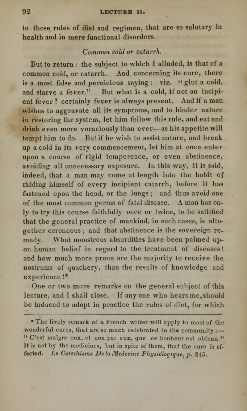 to those rules of diet and regimen, that are so salutary in health and in mere Junctional disorders. Common cold or catarrh. But to return : the subject to which I alluded, is that of a common cold, or catarrh. And concerning its cure, there is a most false and pernicious saying : viz.  glut a cold, and starve a fever. But what is a cold, if not an incipi- ent fever ? certainly fever is always present. And if a man wishes to aggravate all its symptoms, and to hinder nature in restoring the system, let him follow this rule, and eat and drink even more voraciously than ever—as his appetite will tempt him to do. But if he wish to assist nature, and break up a cold in its very commencement, let him at once enter upon a course of rigid temperence, or even abstinence, avoiding all unnecessary exposure. In this way, it is said, indeed, that a man may come at length into the habit of ridding himself of every incipient catarrh, before it has fastened upon the head, or the lungs ; and thus avoid one of the most common germs of fatal disease. A man has on- ly to try this course faithfully once or twice, to be satisfied that the general practice of mankind, in such cases, is alto- gether erroneous ; and that abstinence is the sovereign re- medy. What monstrous absurdities have been palmed up- on human belief in regard to the treatment of diseases! and how much more prone are the majority to receive the nostrums of quackery, than the results of knowledge and experience !* One or two more remarks on the general subject of this lecture, and I shall close. If any one who hears me, should be induced to adopt in practice the rules of diet, for which * The lively remark of a French writer will apply to most of the wonderful cures, that are so much celebrated in the community ;—  C'est malgre eux, et non par eux, que ce bonheur est obtenu. It is not by the medicines, but in spite of them, that the cure is ef- fected. Le Calechisme De la Medecine Physio'logique, p. 245.