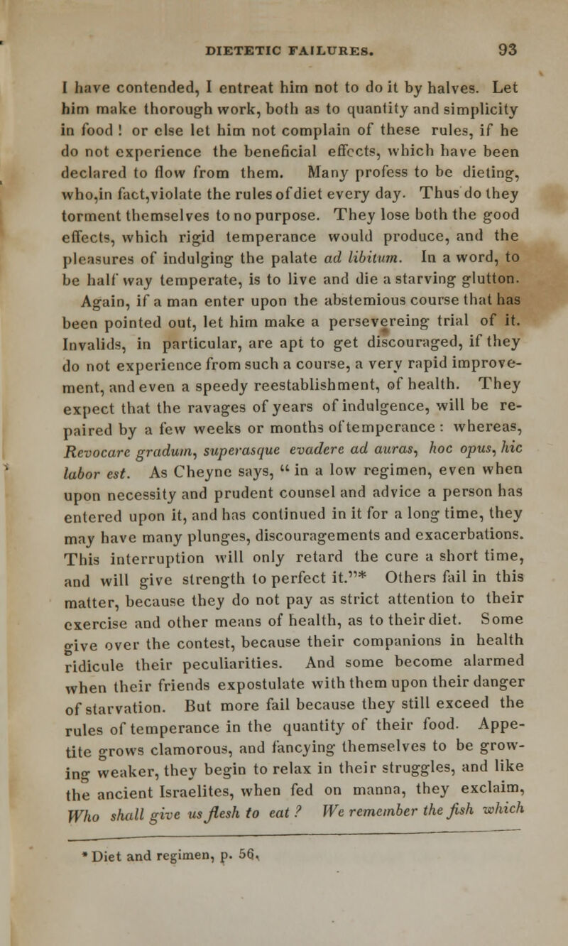 I have contended, I entreat him not to do it by halves. Let him make thorough work, both as to quantity and simplicity in food ! or else let him not complain of these rules, if he do not experience the beneficial effects, which have been declared to flow from them. Many profess to be dieting, who,in fact,violate the rules of diet every day. Thus do they torment themselves to no purpose. They lose both the good effects, which rigid temperance would produce, and the pleasures of indulging the palate ad libitum. In a word, to be half way temperate, is to live and die a starving glutton. Again, if a man enter upon the abstemious course that has been pointed out, let him make a persevereing trial of it. Invalids, in particular, are apt to get discouraged, if they do not experience from such a course, a very rapid improve- ment, and even a speedy reestablishment, of health. They expect that the ravages of years of indulgence, will be re- paired by a few weeks or months of temperance : whereas, Revocare gradum, superasque evadere ad auras, hoc opus, hie labor est. As Cheync says,  in a low regimen, even when upon necessity and prudent counsel and advice a person has entered upon it, and has continued in it for a long time, they may have many plunges, discouragements and exacerbations. This interruption will only retard the cure a short time, and will give strength to perfect it.* Others fail in this matter, because they do not pay as strict attention to their exercise and other means of health, as to their diet. Some give over the contest, because their companions in health ridicule their peculiarities. And some become alarmed when their friends expostulate with them upon their danger of starvation. But more fail because they still exceed the rules of temperance in the quantity of their food. Appe- tite grows clamorous, and fancying themselves to be grow- ing weaker, they begin to relax in their struggles, and like the ancient Israelites, when fed on manna, they exclaim, Who shall give usjlesh to eat ? We remember the fish which •Diet and regimen, p. 5(3,