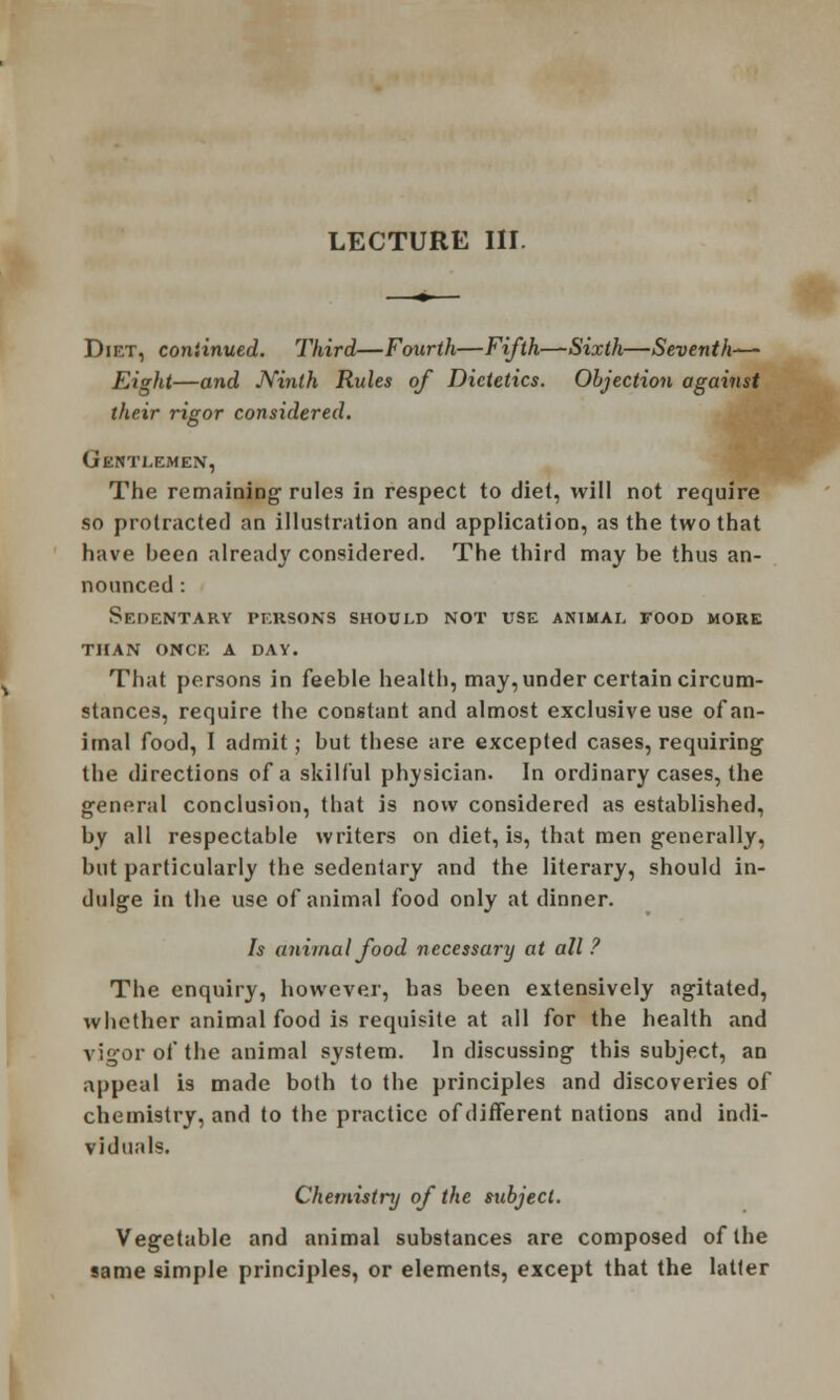 Diet, continued. Third—Fourth—Fifth—Sixth—Seventh—- Eight—and Ninth Rules of Dietetics. Objection against their rigor considered. Gentlemen, The remaining rules in respect to diet, will not require so protracted an illustration and application, as the two that have heen already considered. The third may be thus an- nounced : Sedentary persons should not use animal food more than once a day. That persons in feeble health, may, under certain circum- stances, require the constant and almost exclusive use of an- imal food, I admit; but these are excepted cases, requiring the directions of a skilful physician. In ordinary cases, the general conclusion, that is now considered as established, by all respectable writers on diet, is, that men generally, but particularly the sedentary and the literary, should in- dulge in the use of animal food only at dinner. Is animal food necessary at all? The enquiry, however, has been extensively agitated, whether animal food is requisite at all for the health and vigor of the animal system. In discussing this subject, an appeal is made both to the principles and discoveries of chemistry, and to the practice of different nations and indi- viduals. Chemistry of the subject. Vegetable and animal substances are composed of the same simple principles, or elements, except that the latter