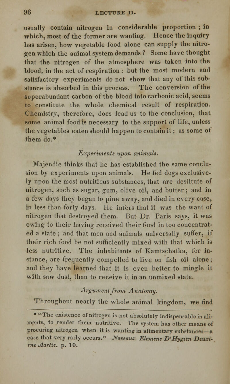 usually contain nitrogen in considerable proportion ; in which, most of the former are wanting. Hence the inquiry has arisen, how vegetable food alone can supply the nitro- gen which the animal system demands ? Some have thought that the nitrogen of the atmosphere was taken into the blood, in the act of respiration : but the most modern and satisfactory experiments do not show that any of this sub- stance is absorbed in this process. The conversion of the superabundant carbon of the blood into carbonic acid, seems to constitute the whole chemical result of respiration. Chemistry, therefore, does lead us to the conclusion, that some animal food is necessary to the support of life, unless the vegetables eaten should happen to contain it; as some of them do.* Experiments upon animals. Majendie thinks that he has established the same conclu- sion by experiments upon animals. He fed dogs exclusive- ly upon the most nutritious substances, that are destitute of nitrogen, such as sugar, gum, olive oil, and butter; and in a few days they began to pine away, and died in every case, in less than forty days. He infers that it was the want of nitrogen that destroyed them. But Dr. Paris says, it was owing to their having received their food in too concentrat- ed a state ; and that men and animals universally suffer, if their rich food be not sufficiently mixed with that which is less nutritive. The inhabitants of Kamtschatka, for in- stance, are frequently compelled to live on fish oil alone; and they have learned that it is even better to mingle it with saw dust, than to receive it in an unmixed state. Argument from Anatomy. Throughout nearly the whole animal kingdom, we find » The existence of nitrogen is not absolutely indispensable in ali- ments, to render them nutritive. The system has other means of procuring nitrogen -when it is wanting in alimentary substances—a case that very rarly occurs. JVoveaux Element D^Hygien Deuxi- rne Jlartie. p. 10.