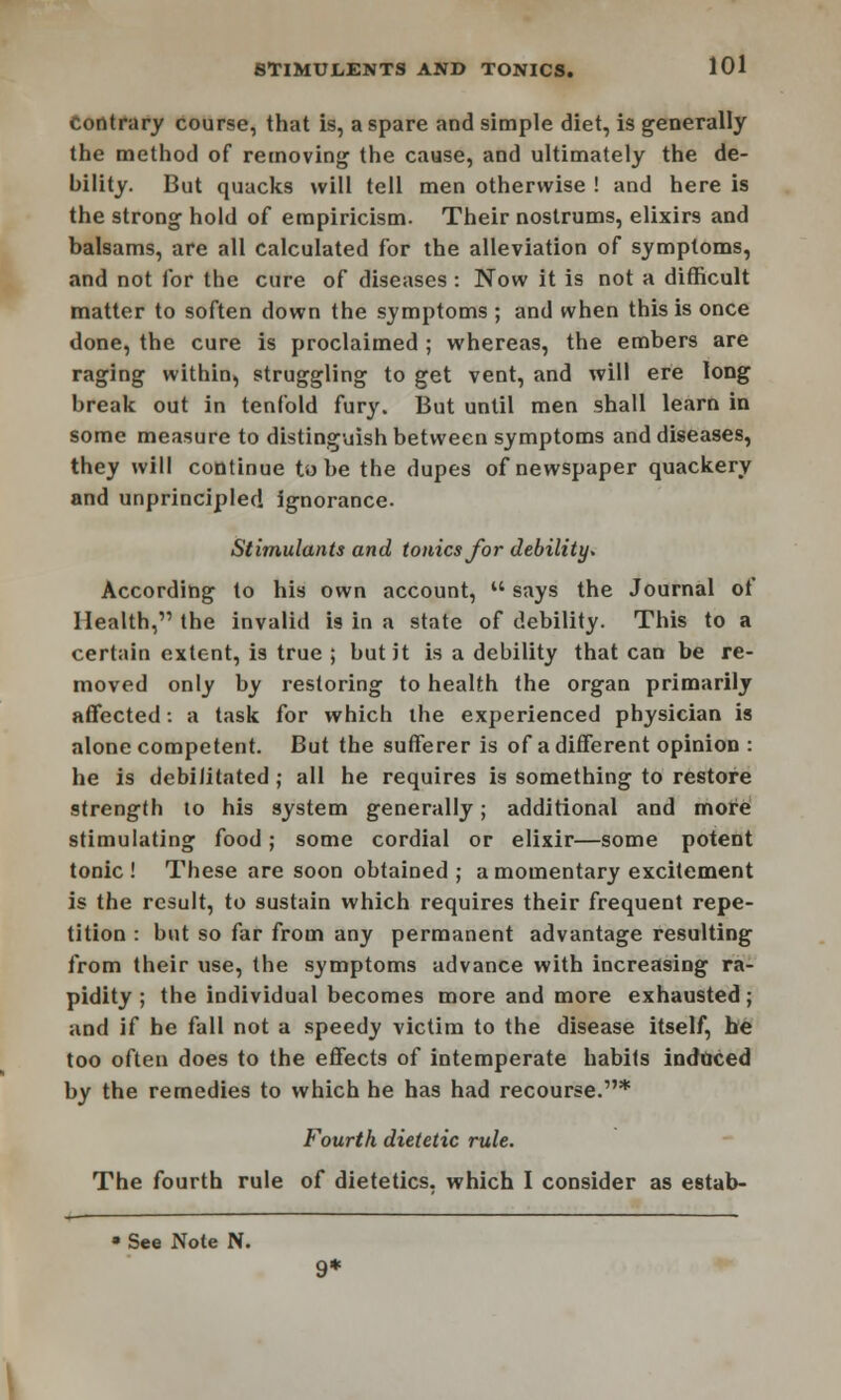 Contrary course, that is, a spare and simple diet, is generally the method of removing the cause, and ultimately the de- bility. But quacks will tell men otherwise ! and here is the strong hold of empiricism. Their nostrums, elixirs and balsams, are all calculated for the alleviation of symptoms, and not for the cure of diseases : Now it is not a difficult matter to soften down the symptoms ; and when this is once done, the cure is proclaimed ; whereas, the embers are raging within, struggling to get vent, and will ere long break out in tenfold fury. But until men shall learn in some measure to distinguish between symptoms and diseases, they will continue to be the dupes of newspaper quackery and unprincipled ignorance. Stimulants and tonics for debility. According to his own account,  says the Journal of Health, the invalid is in a state of debility. This to a certain extent, is true ; but it is a debility that can be re- moved only by restoring to health the organ primarily affected: a task for which the experienced physician is alone competent. But the sufferer is of a different opinion : he is debi/itated ; all he requires is something to restore strength to his system generally; additional and more stimulating food; some cordial or elixir—some potent tonic ! These are soon obtained ; a momentary excitement is the result, to sustain which requires their frequent repe- tition : but so far from any permanent advantage resulting from their use, the symptoms advance with increasing ra- pidity ; the individual becomes more and more exhausted; and if he fall not a speedy victim to the disease itself, he too often does to the effects of intemperate habits induced by the remedies to which he has had recourse.1'* Fourth dietetic rule. The fourth rule of dietetics, which I consider as estab-