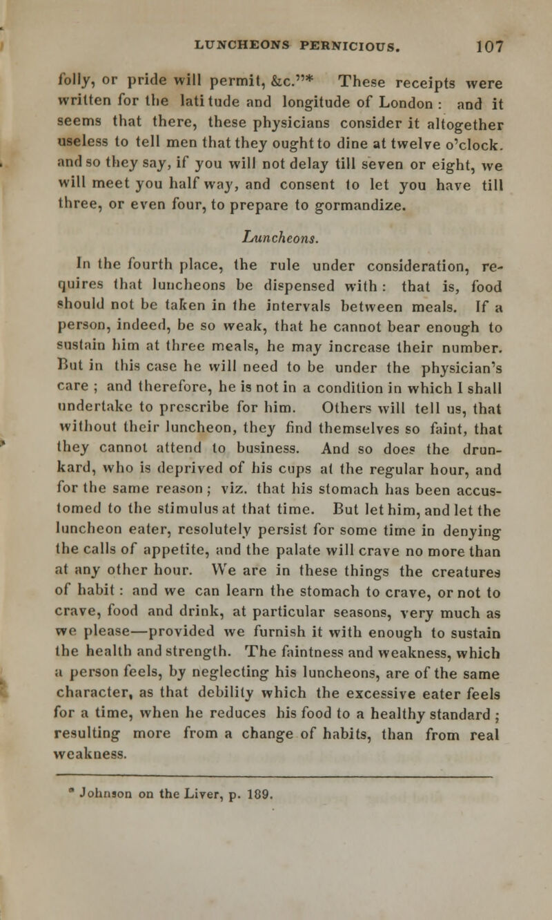 folly, or pride will permit, &c.* These receipts were written for the latitude and longitude of London : and it seems that there, these physicians consider it altogether useless to tell men that they ought to dine at twelve o'clock, and so they say, if you will not delay till seven or eight, we will meet you half way, and consent to let you have till three, or even four, to prepare to gormandize. Luncheons. In the fourth place, the rule under consideration, re- quires that luncheons be dispensed with : that is, food should not be taken in the intervals between meals. If a person, indeed, be so weak, that he cannot bear enough to sustain him at three meals, he may increase their number. But in this case he will need to be under the physician's care ; and therefore, he is not in a condition in which 1 shall undertake to prescribe for him. Others will tell us, that without their luncheon, they find themselves so faint, that they cannot attend to business. And so does the drun- kard, who is deprived of his cups at the regular hour, and for the same reason ; viz. that his stomach has been accus- tomed to the stimulus at that time. But let him, and let the luncheon eater, resolutely persist for some time in denying the calls of appetite, and the palate will crave no more than at any other hour. We are in these things the creatures of habit: and we can learn the stomach to crave, or not to crave, food and drink, at particular seasons, very much as we please—provided we furnish it with enough to sustain the health and strength. The faintness and weakness, which a person feels, by neglecting his luncheons, are of the same character, as that debility which the excessive eater feels for a time, when he reduces his food to a healthy standard ; resulting more from a change of habits, than from real weakness. * Johnson on the Liver, p. 189.