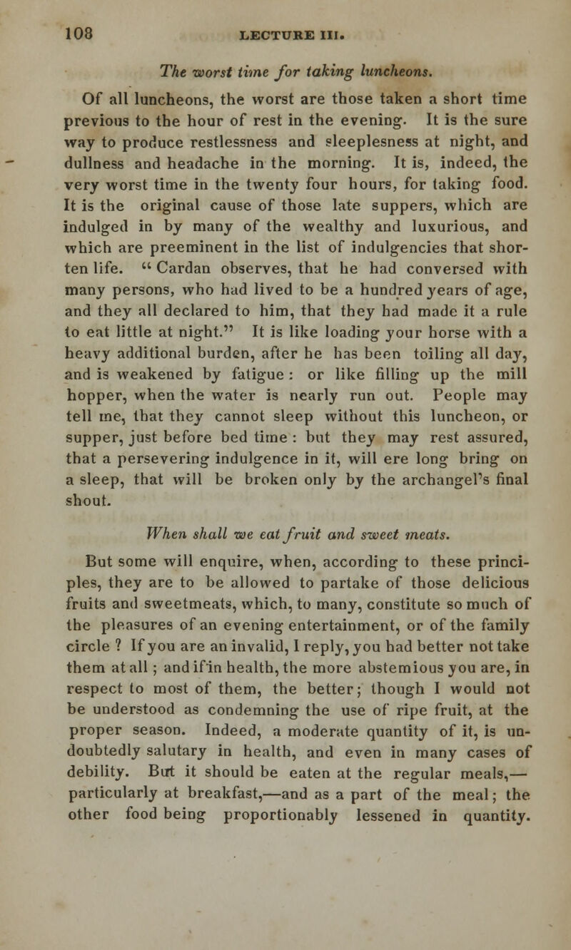 The worst time for taking luncheons. Of all luncheons, the worst are those taken a short time previous to the hour of rest in the evening. It is the sure way to produce restlessness and sleeplesness at night, and dullness and headache in the morning. It is, indeed, the very worst time in the twenty four hours, for taking food. It is the original cause of those late suppers, which are indulged in by many of the wealthy and luxurious, and which are preeminent in the list of indulgencies that shor- ten life.  Cardan observes, that he had conversed with many persons, who had lived to be a hundred }'ears of age, and they all declared to him, that they had made it a rule to eat little at night. It is like loading your horse with a heavy additional burden, after he has been toiling all day, and is weakened by fatigue : or like filling up the mill hopper, when the water is nearly run out. People may tell me, that they cannot sleep without this luncheon, or supper, just before bed time : but they may rest assured, that a persevering indulgence in it, will ere long bring on a sleep, that will be broken only by the archangel's final shout. When shall we eat fruit and sweet meats. But some will enquire, when, according to these princi- ples, they are to be allowed to partake of those delicious fruits and sweetmeats, which, to many, constitute so much of the pleasures of an evening entertainment, or of the family circle ? If you are an invalid, I reply, you had better not take them at all; and ifin health, the more abstemious you are, in respect to most of them, the better; though I would not be understood as condemning the use of ripe fruit, at the proper season. Indeed, a moderate quantity of it, is un- doubtedly salutary in health, and even in many cases of debility. But it should be eaten at the regular meals,— particularly at breakfast,—and as a part of the meal; the other food being proportionably lessened in quantity.