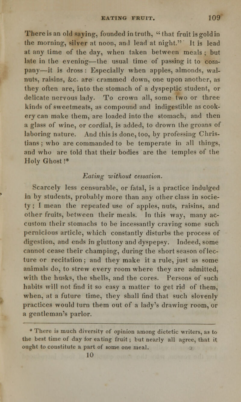 There is an old saying, founded in truth, that fruit is gold in the morning, silver at noon, and lead at night. It is lead at any time of the day, when taken between meals ; but late in the evening—the usual time of passing it to com- pany—it is dross : Especially when apples, almonds, wal- nuts, raisins, &c are crammed down, one upon another, as they often are, into the stomach of a dyspeptic student, or delicate nervous lady. To crown all, some two or three kinds of sweetmeats, as compound and indigestible as cook- ery can make them, are loaded into the stomach, and then a glass of wine, or cordial, is added, to drown the groans of laboring nature. And this is done, too, by professing Chris- tians ; who are commanded to be temperate in all things, and who are told that their bodies are the temples of the Holy Ghost!* Eating without cessation. Scarcely less censurable, or fatal, is a practice indulged in by students, probahly more than any other class in socie- ty ; I mean the repeated use of apples, nuts, raisins, and other fruits, between their meals. In this way, many ac- custom their stomachs to be incessantly craving some such pernicious article, which constantly disturbs the process of digestion, and ends in gluttony and dyspepsy. Indeed, some cannot cease their champing, during the short season of lec- ture or recitation; and they make it a rule, just as some animals do, to strew every room where they are admitted, with the husks, the shells, and the cores. Persons of such habits will not find it so easy a matter to get rid of them, when, at a future time, they shall find that such slovenly practices would turn them out of a lady's drawing room, or a gentleman's parlor. a There is much diversity of opinion among dietetic writers, as to the best time of day for eating fruit ; but nearly all agree, that it ought to constitute a part of some one meal. 10