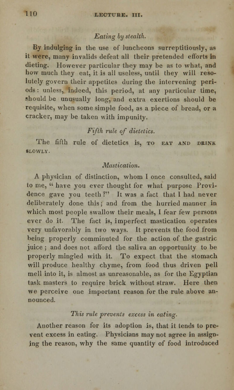Eating by stealth. By indulging in the use of luncheons surreptitiously, as it were, many invalids defeat all their pretended efforts in dieting. However particular they may be as to what, and how much they eat, it is all useless, until they will reso- lutely govern their appetites during the intervening peri- ods : unless, indeed, this period, at any particular time, should be unusually long, and extra exertions should be requisite, when some simple food, as a piece of bread, or a cracker, may be taken with impunity. Fifth rule of dietetics. The fifth rule of dietetics is, to eat and drink SLOWLY. Mastication. A physician of distinction, whom I once consulted, said to me,  have you ever thought for what purpose Provi- dence gave you teeth ? It was a fact that I had never deliberately done this; and from the hurried manner in which most people swallow their meals, I fear few persons ever do it. The fact is, imperfect mastication operates very unfavorably in two ways. It prevents the food from being properly comminuted for the action of the gastric juice ; and does not afford the saliva an opportunity to be properly mingled with it. To expect that the stomach will produce healthy chyme, from food thus driven pell mell into it, is almost as unreasonable, as for the Egyptian task masters to require brick without straw. Here then we perceive one important reason for the rule above an- nounced. This rule prevents excess in eating. Another reason for its adoption is, that it tends to pre- vent excess in eating. Physicians may not agree in assign- ing the reason, why the same quantity of food introduced