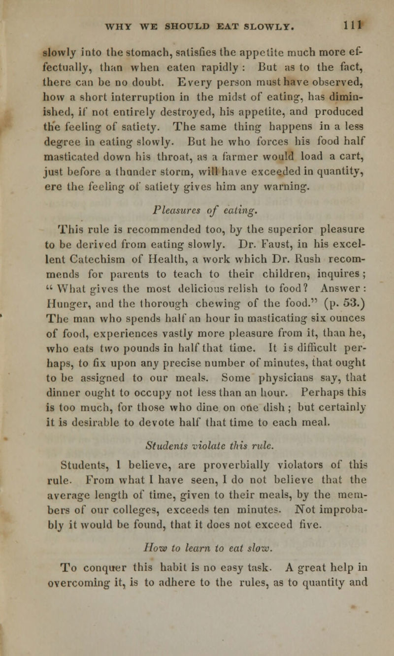 slowly into the stomach, satisfies the appetite much more ef- fectually, than when eaten rapidly : But as to the fact, there can he no doubt. Every person must have observed, how a short interruption in the midst of eating, has dimin- ished, if not entirely destroyed, his appetite, and produced the feeling of satiety. The same thing happens in a less degree in eating slowly. But he who forces his food half masticated down his throat, as a farmer would load a cart, just before a thunder storm, will have exceeded in quantity, ere the feeling of satiety gives him any warning. Pleasures of eating. This rule is recommended too, by the superior pleasure to be derived from eating slowly. Dr. Faust, in his excel- lent Catechism of Health, a work which Dr. Rush recom- mends for parents to teach to their children, inquires;  What gives the most delicious relish to food? Answer: Hunger, and the thorough chewing of the food. (p. 53.) The man who spends half an hour in masticating six ounces of food, experiences vastly more pleasure from it, than he, who eats two pounds in half that time. It is difficult per- haps, to fix upon any precise number of minutes, that ought to be assigned to our meals. Some physicians say, that dinner ought to occupy not less than an hour. Perhaps this is too much, for those who dine on one dish; but certainly it is desirable to devote half that time to each meal. Students violate this rule. Students, 1 believe, are proverbially violators of this rule. From what I have seen, I do not believe that the average length of time, given to their meals, by the mem- bers of our colleges, exceeds ten minutes. Not improba- bly it would be found, that it does not exceed five. How to learn to eat slow. To conquer this habit is no easy task. A great help in overcoming it, is to adhere to the rules, as to quantity and