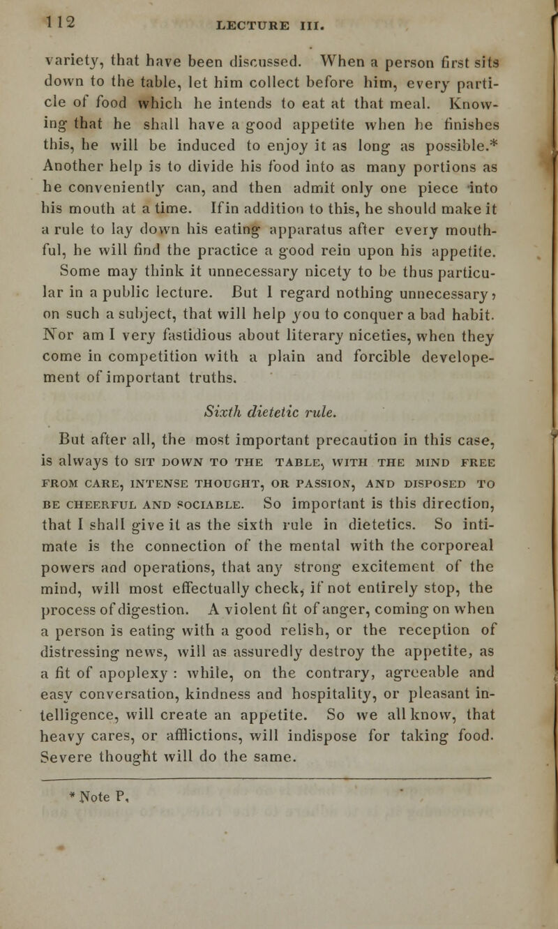 variety, that have been discussed. When a person first sits down to the table, let him collect before him, every parti- cle of food which he intends to eat at that meal. Know- ing that he shall have a good appetite when he finishes this, he will be induced to enjoy it as long as possible.* Another help is to divide his food into as many portions as he convenient]}' can, and then admit only one piece into his mouth at a time. If in addition to this, he should make it a rule to lay down his eating apparatus after every mouth- ful, he will find the practice a good rein upon his appetite. Some may think it unnecessary nicety to be thus particu- lar in a public lecture. But 1 regard nothing unnecessary? on such a subject, that will help you to conquer a bad habit. Nor am I very fastidious about literary niceties, when they come in competition with a plain and forcible develope- ment of important truths. Sixth dietetic rule. But after all, the most important precaution in this case, is always to sit down to the table, with the mind free FROM CARE, INTENSE THOUGHT, OR PASSION, AND DISPOSED TO be cheerful and sociable. So important is this direction, that I shall give it as the sixth rule in dietetics. So inti- mate is the connection of the mental with the corporeal powers and operations, that any strong excitement of the mind, will most effectually check, if not entirely stop, the process of digestion. A violent fit of anger, coming on when a person is eating with a good relish, or the reception of distressing news, will as assuredly destroy the appetite, as a fit of apoplexy : while, on the contrary, agreeable and easy conversation, kindness and hospitality, or pleasant in- telligence, will create an appetite. So we all know, that heavy cares, or afflictions, will indispose for taking food. Severe thought will do the same.