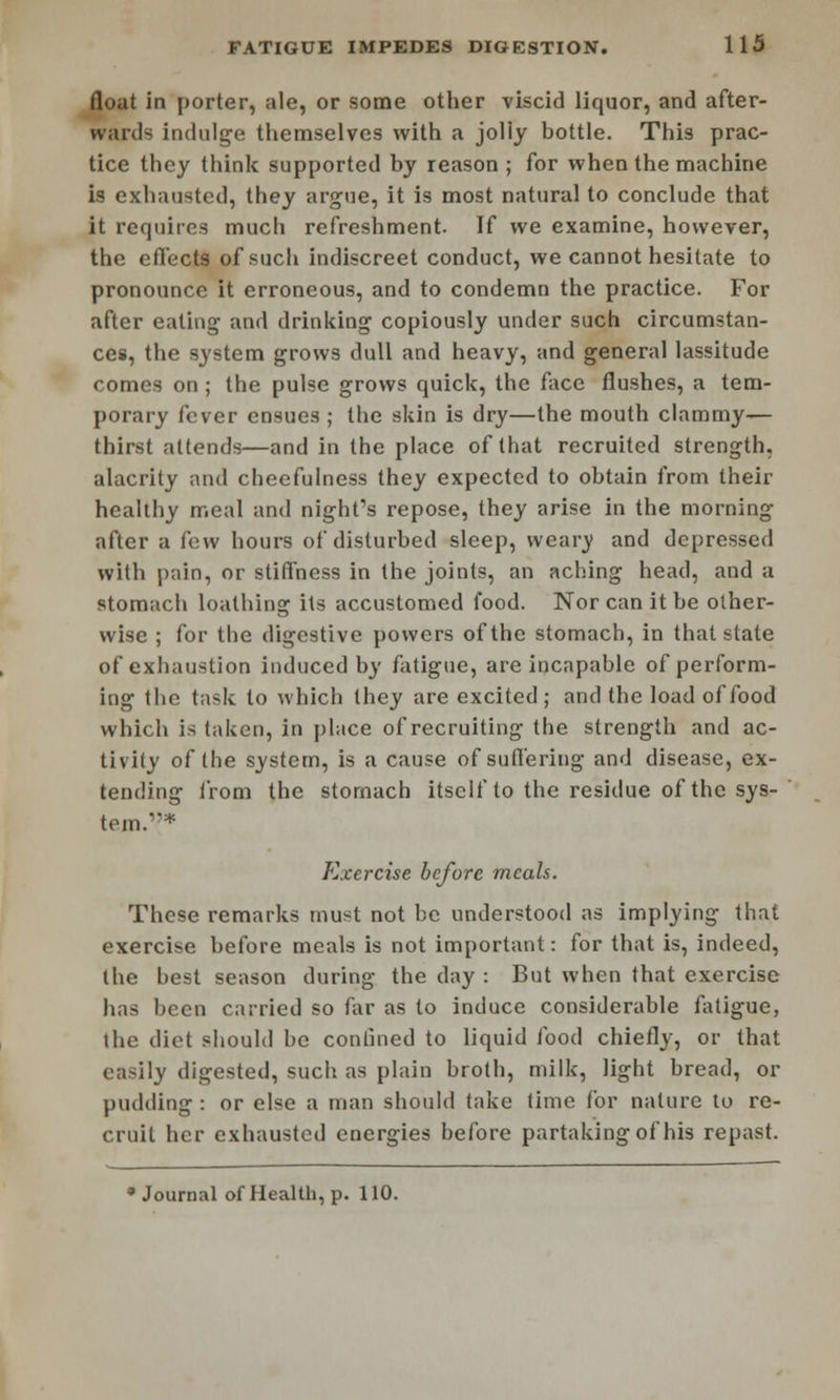 float in porter, ale, or some other viscid liquor, and after- wards indulge themselves with a jolly bottle. This prac- tice they think supported by reason ; for when the machine is exhausted, they argue, it is most natural to conclude that it requires much refreshment. If we examine, however, the effects of such indiscreet conduct, we cannot hesitate to pronounce it erroneous, and to condemn the practice. For after eating and drinking copiously under such circumstan- ces, the system grows dull and heavy, and general lassitude comes on; the pulse grows quick, the face flushes, a tem- porary fever ensues ; the skin is dry—the mouth clammy- thirst attends—and in the place of that recruited strength, alacrity and cheefulness they expected to obtain from their healthy meal and night's repose, they arise in the morning after a few hours of disturbed sleep, weary and depressed with pain, or stiffness in the joints, an aching head, and a stomach loathing its accustomed food. Nor can it be other- wise ; for the digestive powers of the stomach, in that state of exhaustion induced by fatigue, are incapable of perform- ing the task to which they are excited; and the load of food which is taken, in place of recruiting the strength and ac- tivity of the system, is a cause of suffering and disease, ex- tending from the stomach itself to the residue of the sys- tem.1* Exercise before meals. These remarks must not be understood as implying that exercise before meals is not important: for that is, indeed, the best season during the day : But when that exercise has been carried so far as to induce considerable fatigue, the diet should be confined to liquid food chiefly, or that easily digested, such as plain broth, milk, light bread, or pudding : or else a man should take time for nature to re- cruit her exhausted energies before partaking of his repast. 8 Journal of Health, p. 110.