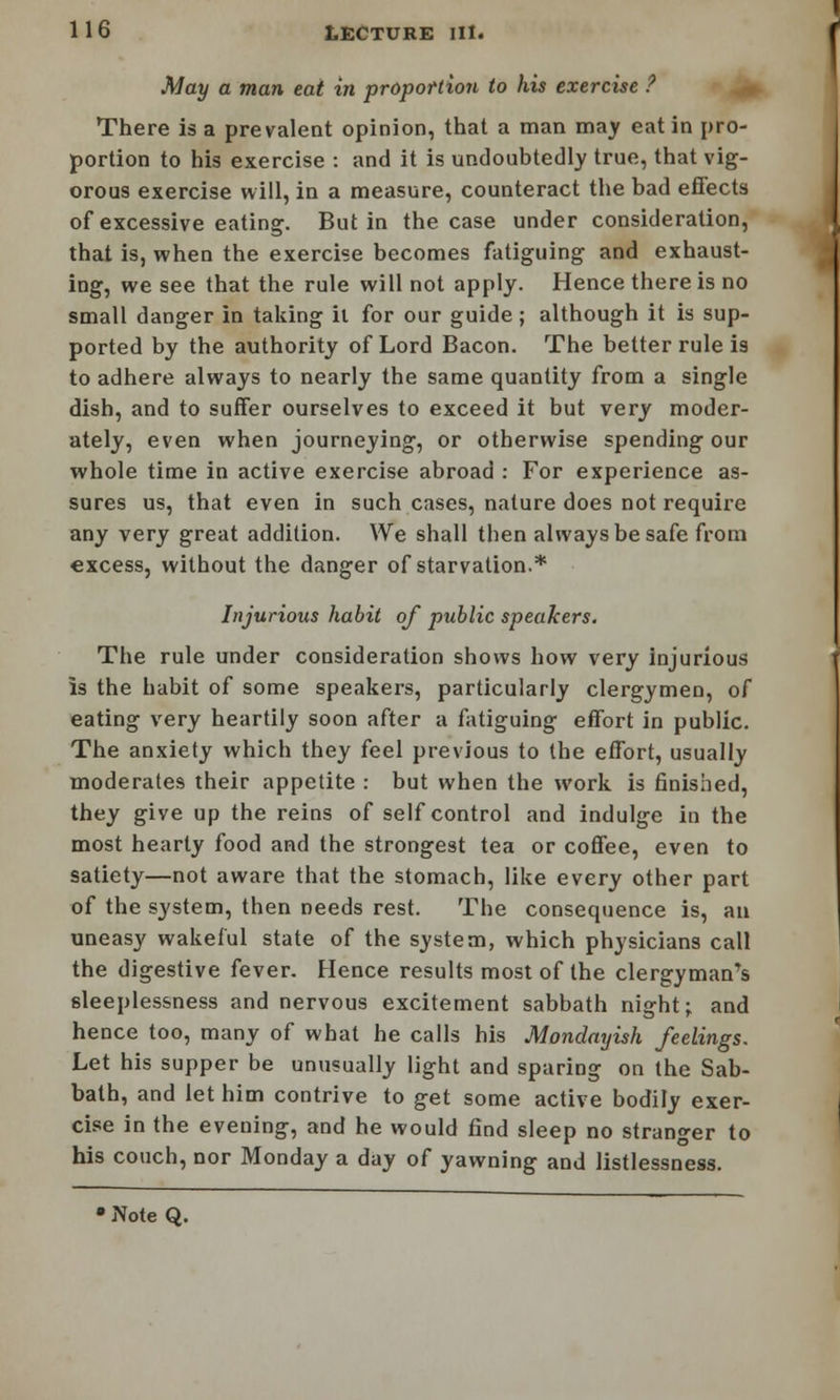 May a man eat in proportion to his exercise ? There is a prevalent opinion, that a man may eat in pro- portion to his exercise : and it is undoubtedly true, that vig- orous exercise will, in a measure, counteract the bad effects of excessive eating. But in the case under consideration, that is, when the exercise becomes fatiguing and exhaust- ing, we see that the rule will not apply. Hence there is no small danger in taking il for our guide; although it is sup- ported by the authority of Lord Bacon. The better rule is to adhere always to nearly the same quantity from a single dish, and to suffer ourselves to exceed it but very moder- ately, even when journeying, or otherwise spending our whole time in active exercise abroad : For experience as- sures us, that even in such cases, nature does not require any very great addition. We shall then always be safe from excess, without the danger of starvation.* Injurious habit of public speakers. The rule under consideration shows how very injurious is the habit of some speakers, particularly clergymen, of eating very heartily soon after a fatiguing effort in public. The anxiety which they feel previous to the effort, usually moderates their appetite : but when the work is finished, they give up the reins of self control and indulge in the most hearty food and the strongest tea or coffee, even to satiety—not aware that the stomach, like every other part of the system, then needs rest. The consequence is, an uneasy wakeful state of the system, which physicians call the digestive fever. Hence results most of the clergyman's sleeplessness and nervous excitement sabbath night; and hence too, many of what he calls his Mondayish feelings. Let his supper be unusually light and sparing on the Sab- bath, and let him contrive to get some active bodily exer- cise in the evening, and he would find sleep no stranger to his couch, nor Monday a day of yawning and listlessness.