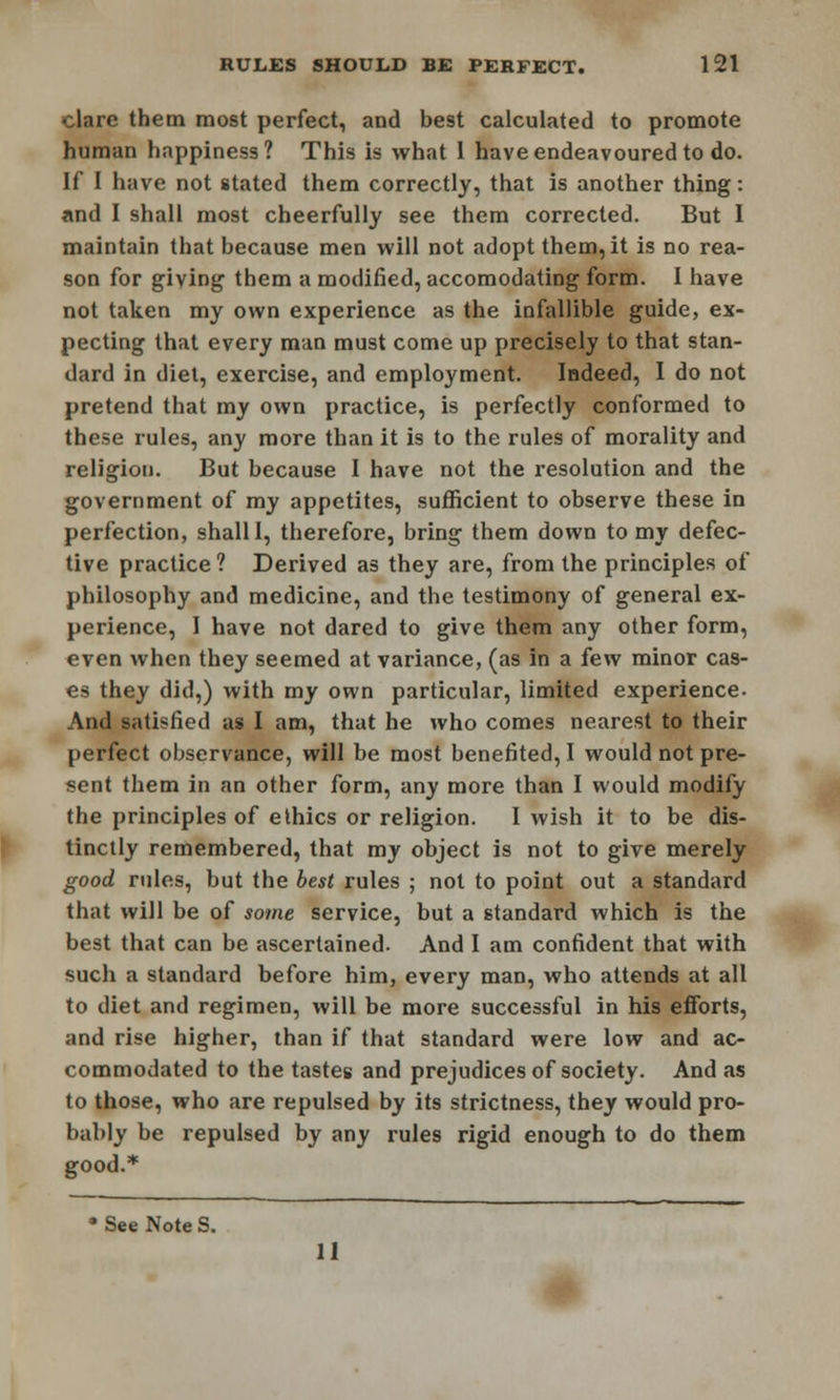 clare them most perfect, and best calculated to promote human happiness? This is what 1 have endeavoured to do. If I have not stated them correctly, that is another thing: and I shall most cheerfully see them corrected. But I maintain that because men will not adopt them, it is no rea- son for giving them a modified, accomodating form. I have not taken my own experience as the infallible guide, ex- pecting that every man must come up precisely to that stan- dard in diet, exercise, and employment. Indeed, I do not pretend that my own practice, is perfectly conformed to these rules, any more than it is to the rules of morality and religion. But because I have not the resolution and the government of my appetites, sufficient to observe these in perfection, shall I, therefore, bring them down to my defec- tive practice ? Derived as they are, from the principles of philosophy and medicine, and the testimony of general ex- perience, I have not dared to give them any other form, even when they seemed at variance, (as in a few minor cas- es they did,) with my own particular, limited experience- And satisfied as I am, that he who comes nearest to their perfect observance, will be most benefited, I would not pre- sent them in an other form, any more than I would modify the principles of ethics or religion. I wish it to be dis- tinctly remembered, that my object is not to give merely good rules, but the best rules ; not to point out a standard that will be of some service, but a standard which is the best that can be ascertained. And I am confident that with such a standard before him, every man, who attends at all to diet and regimen, will be more successful in his efforts, and rise higher, than if that standard were low and ac- commodated to the tastes and prejudices of society. And as to those, who are repulsed by its strictness, they would pro- bably be repulsed by any rules rigid enough to do them good.* • See Note S. 11