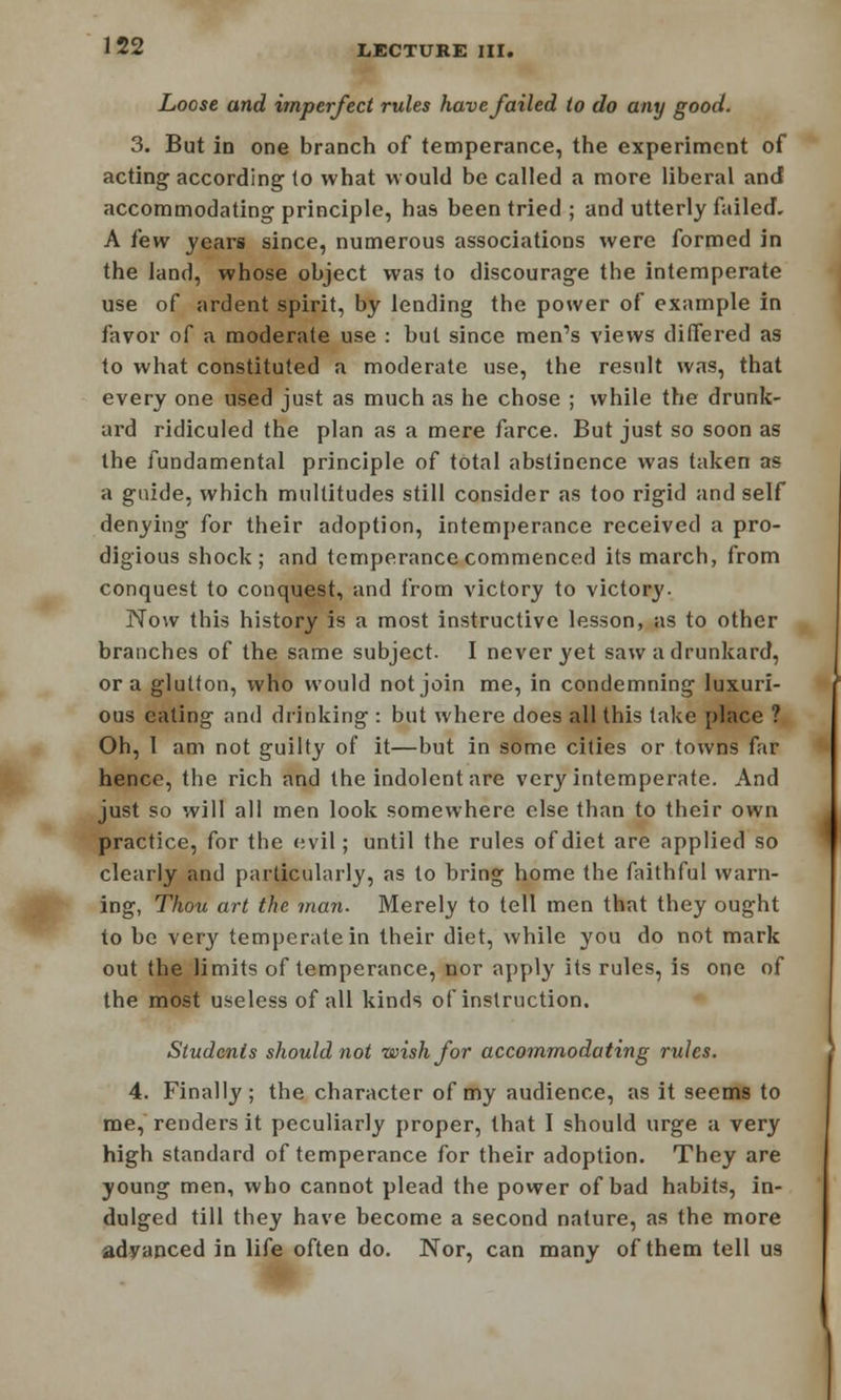 Loose and imperfect rules have failed to do any good. 3. But in one branch of temperance, the experiment of acting according to what would be called a more liberal and accommodating principle, has been tried ; and utterly failed. A few years since, numerous associations were formed in the land, whose object was to discourage the intemperate use of ardent spirit, by lending the power of example in favor of a moderate use : but since men's views differed as to what constituted a moderate use, the result was, that every one used just as much as he chose ; while the drunk- ard ridiculed the plan as a mere farce. But just so soon as the fundamental principle of total abstinence was taken as a guide, which multitudes still consider as too rigid and self denying for their adoption, intemperance received a pro- digious shock; and temperance commenced its march, from conquest to conquest, and from victory to victory. Now this history is a most instructive lesson, as to other branches of the same subject. I never yet saw a drunkard, or a glutton, who would not join me, in condemning luxuri- ous eating and drinking : but where does all this take place ? Oh, I am not guilty of it—but in some cities or towns far hence, the rich and the indolent are very intemperate. And just so will all men look somewhere else than to their own practice, for the evil; until the rules of diet are applied so clearly and particularly, as to bring home the faithful warn- ing, Thou art the man. Merely to tell men that they ought to be very temperate in their diet, while you do not mark out the limits of temperance, nor apply its rules, is one of the most useless of all kinds of instruction. Students should not wish for accommodating rules. 4. Finally; the character of my audience, as it seems to me, renders it peculiarly proper, that I should urge a very high standard of temperance for their adoption. They are young men, who cannot plead the power of bad habits, in- dulged till they have become a second nature, as the more advanced in life often do. Nor, can many of them tell us