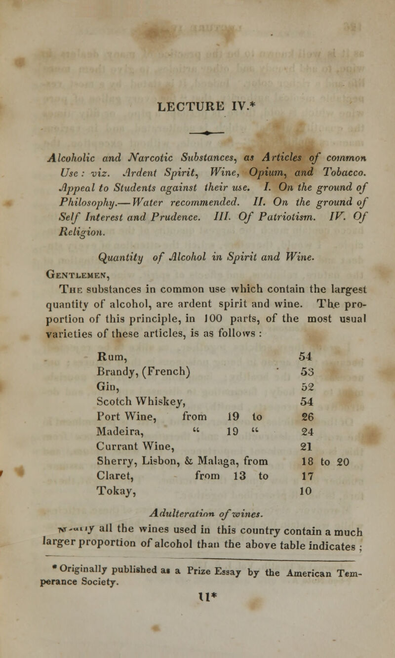 LECTURE IV.* Alcoholic and Narcotic Substances, as Articles of common Use: viz. Ardent Spirit, Wine, Opium, and Tobacco. Appeal to Students against their use. I. On the ground of Philosophy.— Water recommended. II. On the ground of Self Interest and Prudence. III. Of Patriotism. IV. Of Religion. Quantity of Alcohol in Spirit and Wine. Gentlemen, The substances in common use which contain the largest quantity of alcohol, are ardent spirit and wine. The pro- portion of this principle, in 100 parts, of the most usual varieties of these articles, is as follows : Rum, 54 Brandy, (French) 53 Gin, 52 Scotch Whiskey, 54 Port Wine, from 19 to 26 Madeira,  19  24 Currant Wine, 21 Sherry, Lisbon, & Mai; iga, from 18 to 20 Claret, from 13 to 17 Tokay, 10 Adulteration ofzoines. Tvr-uny all the wines used in this country contain a much larger proportion of alcohol than the above table indicates ; • Originally published ai a Prize Essay by the American Tem- perance Society. u*