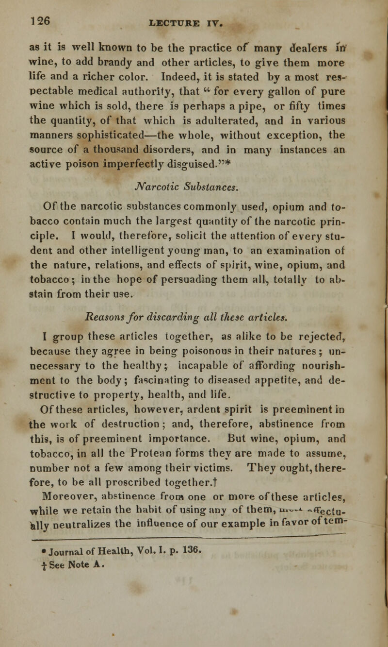 as it is well known to be the practice of many dealers In wine, to add brandy and other articles, to give them more life and a richer color. Indeed, it is stated by a most res- pectable medical authority, that  for every gallon of pure wine which is sold, there is perhaps a pipe, or fifty times the quantity, of that which is adulterated, and in various manners sophisticated—the whole, without exception, the source of a thousand disorders, and in many instances an active poison imperfectly disguised.* Narcotic Substances. Of the narcotic substances commonly used, opium and to- bacco contain much the largest quantity of the narcotic prin- ciple. I would, therefore, solicit the attention of ever}'stu- dent and other intelligent young man, to an examination of the nature, relations, and effects of spirit, wine, opium, and tobacco; in the hope of persuading them all, totally to ab- stain from their use. Reasons for discarding all these articles. I group these articles together, as alike to be rejected, because they agree in being poisonous in their natures; un- necessary to the healthy; incapable of affording nourish- ment to the body; fascinating to diseased appetite, and de- structive to property, health, and life. Of these articles, however, ardent spirit is preeminent in the work of destruction ; and, therefore, abstinence from this, is of preeminent importance. But wine, opium, and tobacco, in all the Protean forms they are made to assume, number not a few among their victims. They ought, there- fore, to be all proscribed together.t Moreover, abstinence from one or more ofthese articles, while we retain the habit of using any of them, u,~-i. «flrectu_ ally neutralizes the influence of our example in favor of tem- • Journal of Health, Vol. I. p. 136. fSee Note A.