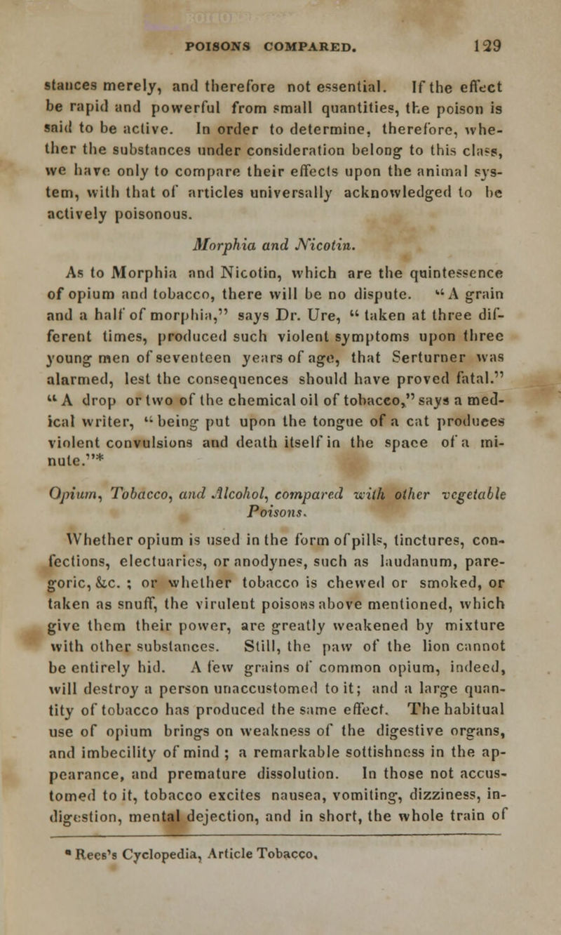 stances merely, and therefore not essential. If the effect be rapid and powerful from small quantities, the poison is said to be active. In order to determine, therefore, whe- ther the substances under consideration belong to this class, we have only to compare their effects upon the animal sys- tem, with that of articles universally acknowledged to lie actively poisonous. Morphia and Nicotin. As to Morphia and Nicotin, which are the quintessence of opium and tobacco, there will be no dispute. A grain and a half of morphia, says Dr. Ure, taken at three dif- ferent times, produced such violent symptoms upon three young men of seventeen years of age, that Serturner was alarmed, lest the consequences should have proved fatal. A drop or two of the chemical oil of tobacco, says a med- ical writer, li being put upon the tongue of a cat produces violent convulsions and death itself in the space of a mi- nute.* Opium, Tobacco, and Alcohol, compared with other vegetable Poisons. Whether opium is used in the form of pills, tinctures, con- fections, electuaries, or anodynes, such as laudanum, pare- goric, &c. ; or whether tobacco is chewed or smoked, or taken as snuff, the virulent poisons above mentioned, which give them their power, are greatly weakened by mixture with other substances. Still, the paw of the lion cannot be entirely hid. A few grains of common opium, indeed, will destroy a person unaccustomed to it; and a large quan- tity of tobacco has produced the same effect. The habitual use of opium brings on weakness of the digestive organs, and imbecility of mind ; a remarkable sottishness in the ap- pearance, and premature dissolution. In those not accus- tomed to it, tobacco excites nausea, vomiting, dizziness, in- digestion, mental dejection, and in short, the whole train of • Recs's Cyclopedia, Article Tobacco.