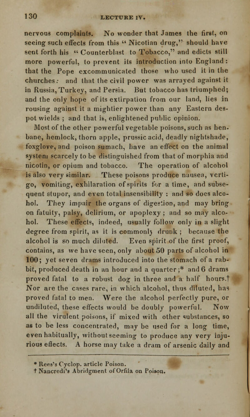 nervous complaint?. No wonder that James the first, on seeing such effects from this Nicotian drug, should have sent forth his  Counterblast to Tobacco, and edicts still more powerful, to prevent its introduction into England : that the Pope excommunicated those who used it in the churches: and that the civil power was arrayed against it in Russia,Turkey, and Persia. But tobacco has triumphed; and the only hope of its extirpation from our land, lies in rousing against it a mightier power than any Eastern des- pot wields ; and that is, enlightened public opinion. Most of the other powerful vegetable poisons, such as hen- bane, hemlock, thorn apple, prussicacid, deadly nightshade, foxglove, and poison sumach, have an effect on the animal system scarcely to be distinguished from that of morphia and nicotin, or opium and tobacco. The operation of alcohol is also very similar. These poisons produce nausea, verti- go, vomiting, exhilaration of spirits for a time, and subse- quent stupor, and even total insensibility : and so does alco- hol. They impair the organs of digestion, and may bring on fatuity, palsy, delirium, or apoplexy ; and so may alco- hol. These effects, indeed, usually follow only in a slight degree from spirit, as it is commonl) drunk ; because the alcohol is so much diluted. Even spirit of the first proof, contains, as we have seen, only about 50 parts of alcohol in 100; yet seven drams introduced into the stomach of a rab- bit, produced death in an hour and a quarter;* and 6 drams proved fatal to a robust dog in three and a half hours.t Nor are the cases rare, in which alcohol, thus diluted, has proved fatal to men. Were the alcohol perfectly pure, or undiluted, these effects would be doubly powerful. Now all the virulent poisons, if mixed with other substances, so as to be less concentrated, may be used for a long time, even habitually, without seeming to produce any very inju- rious effects. A horse may take a dram of arsenic daily and • Rees's Cyclop, article Poison. t Nancredi1? Abridgment ofOrfila on Poison.