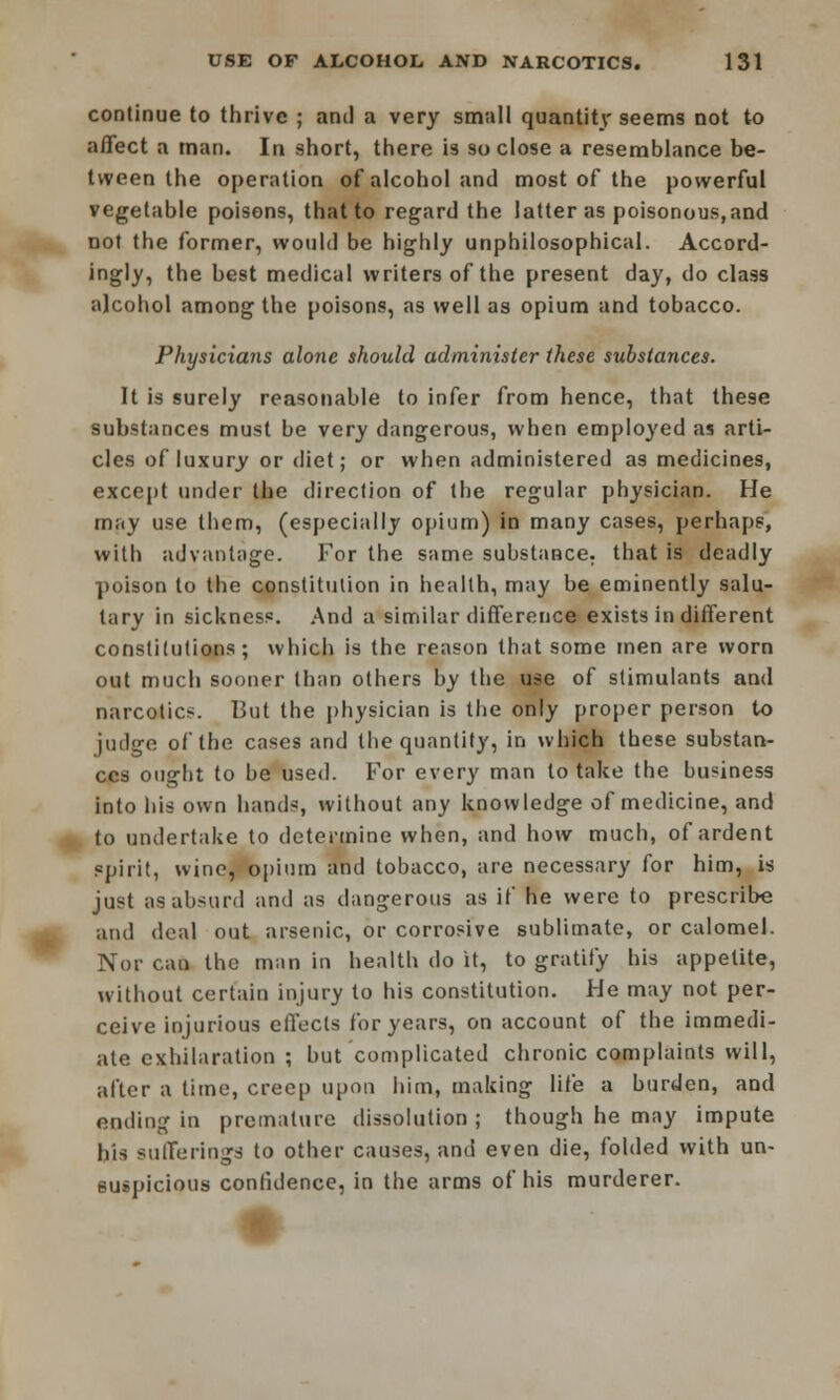 continue to thrive ; and a very small quantity seems not to affect a man. In short, there is so close a resemblance be- tween the operation of alcohol and most of the powerful vegetable poisons, that to regard the latter as poisonous,and not the former, would be highly unphilosophical. Accord- ingly, the best medical writers of the present day, do class alcohol among the poisons, as well as opium and tobacco. Physicians alone should administer these substances. It is surely reasonable to infer from hence, that these substances must be very dangerous, when employed as arti- cles of luxury or diet; or when administered as medicines, except under the direction of the regular physician. He rn;iy use them, (especially opium) in many cases, perhaps, with advantage. For the same substance, that is deadly poison to the constitution in health, may be eminently salu- tary in sickness. And a similar difference exists in different constitutions; which is the reason that some men are worn out much sooner than others by the use of stimulants and narcotic*. But the physician is the only proper person to judge of the cases and the quantity, in which these substan- ces ought to be used. For every man to take the business into his own hands, without any knowledge of medicine, and to undertake to determine when, and how much, of ardent spirit, wine, opium and tobacco, are necessary for him, is just as absurd and as dangerous as if he were to prescribe and deal out arsenic, or corrosive sublimate, or calomel. Nor can the man in health do it, to gratify his appetite, without certain injury to his constitution. He may not per- ceive injurious effects for years, on account of the immedi- ate exhilaration ; but complicated chronic complaints will, after a time, creep upon him, making life a burden, and ending in premature dissolution ; though he may impute his sufferings to other causes, and even die, folded with un- suspicious confidence, in the arms of his murderer.