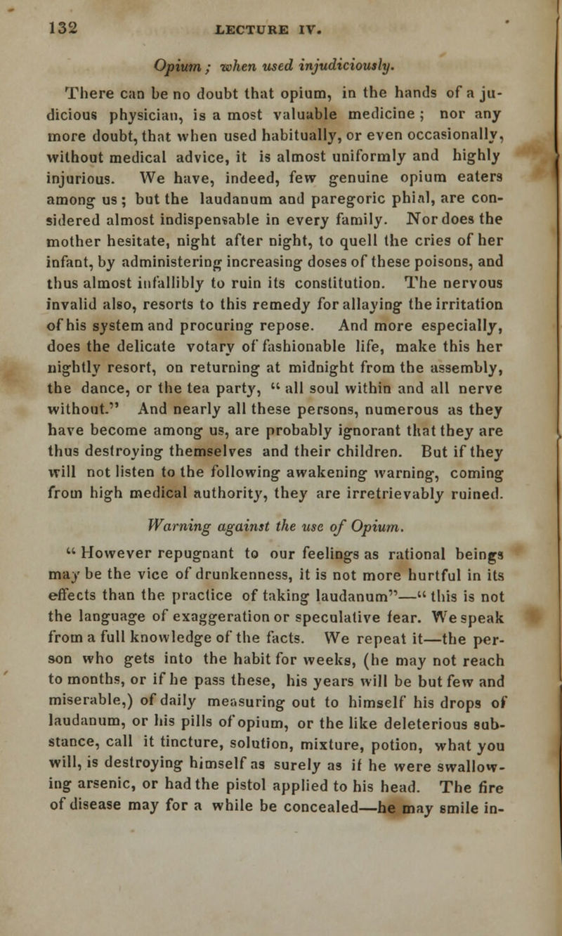 Opium ; when used injudiciously. There can be no doubt that opium, in the hands of a ju- dicious physician, is a most valuable medicine ; nor any more doubt, that when used habitually, or even occasionally, without medical advice, it is almost uniformly and highly injurious. We have, indeed, {ew genuine opium eaters among us; but the laudanum and paregoric phial, are con- sidered almost indispensable in every family. Nor does the mother hesitate, night after night, to quell the cries of her infant, by administering increasing doses of these poisons, and thus almost infallibly to ruin its constitution. The nervous invalid also, resorts to this remedy for allaying the irritation of his system and procuring repose. And more especially, does the delicate votary of fashionable life, make this her nightly resort, on returning at midnight from the assembly, the dance, or the tea party,  all soul within and all nerve without. And nearly all these persons, numerous as they have become among us, are probably ignorant that they are thus destroying themselves and their children. But if they will not listen to the following awakening warning, coming from high medical authority, they are irretrievably ruined. Warning against the use of Opium.  However repugnant to our feelings as rational beings may be the vice of drunkenness, it is not more hurtful in its effects than the practice of taking laudanum— this is not the language of exaggeration or speculative fear. We speak from a full knowledge of the facts. We repeat it—the per- son who gets into the habit for weeks, (he may not reach to months, or if he pass these, his years will be but few and miserable,) of daily measuring out to himself his drops of laudanum, or his pills of opium, or the like deleterious sub- stance, call it tincture, solution, mixture, potion, what you will, is destroying himself as surely as if he were swallow- ing arsenic, or had the pistol applied to his head. The fire of disease may for a while be concealed—he may smile in-