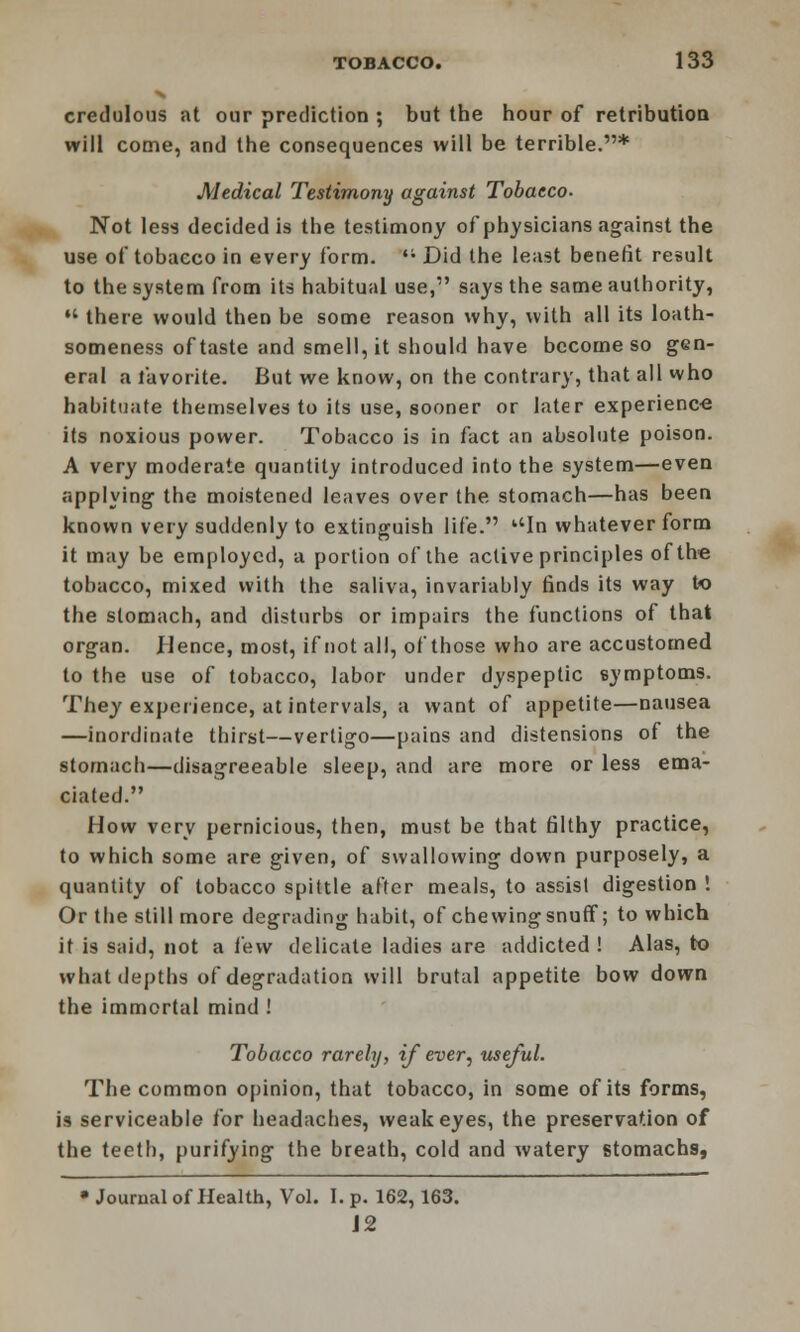 credulous at our prediction ; but the hour of retribution will come, and the consequences will be terrible.* Medical Testimony against Tobacco- Not less decided is the testimony of physicians against the use of tobacco in every form. '; Did the least benefit result to the system from its habitual use, says the same authority,  there would then be some reason why, with all its loath- someness of taste and smell, it should have become so gen- eral a favorite. But we know, on the contrary, that all who habituate themselves to its use, sooner or later experience its noxious power. Tobacco is in fact an absolute poison. A very moderate quantity introduced into the system—even applying the moistened leaves over the stomach—has been known very suddenly to extinguish life. ''In whatever form it may be employed, a portion of the active principles of the tobacco, mixed with the saliva, invariably finds its way to the stomach, and disturbs or impairs the functions of that organ. .Hence, most, if not all, of those who are accustomed to the use of tobacco, labor under dyspeptic symptoms. They experience, at intervals, a want of appetite—nausea —inordinate thirst—vertigo—pains and distensions of the stomach—disagreeable sleep, and are more or less ema- ciated. How very pernicious, then, must be that filthy practice, to which some are given, of swallowing down purposely, a quantity of tobacco spittle after meals, to assist digestion ! Or the still more degrading habit, of chewing snuff; to which it is said, not a few delicate ladies are addicted ! Alas, to what depths of degradation will brutal appetite bow down the immortal mind ! Tobacco rarely, if ever, useful. The common opinion, that tobacco, in some of its forms, is serviceable for headaches, weak eyes, the preservation of the teeth, purifying the breath, cold and watery stomachs, • Journal of Health, Vol. I. p. 162,163. J2