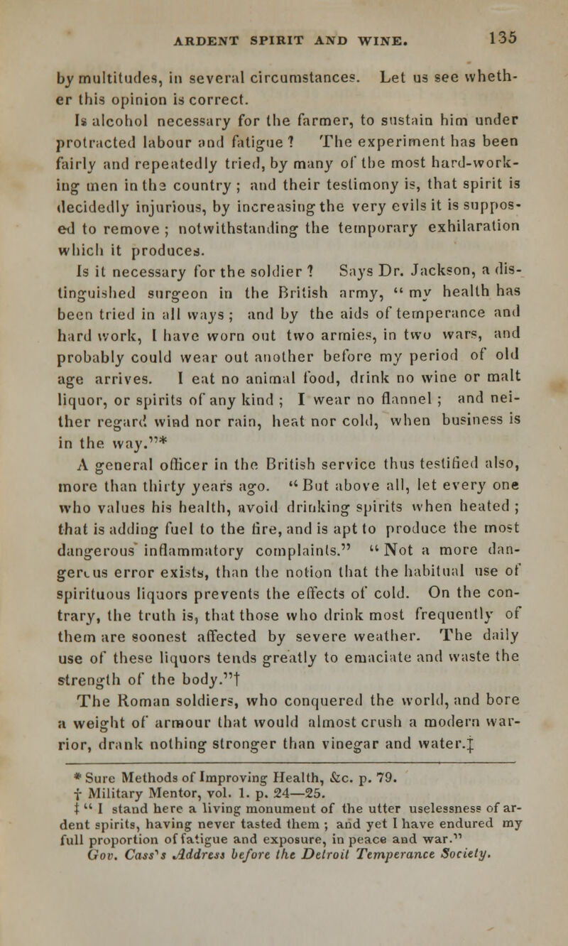 by multitudes, in several circumstances. Let us see wheth- er this opinion is correct. Is alcohol necessary for the farmer, to sustain him under protracted labour and fatigue 7 The experiment has been fairly and repeatedly tried, by many ol tbe most hard-work- ing men intha country ; and their testimony is, that spirit is decidedly injurious, by increasing the very evils it is suppos- ed to remove ; notwithstanding the temporary exhilaration which it produces. Is it necessary for the soldier 1 Says Dr. Jackson, a dis- tinguished surgeon in the British army,  my health has been tried in all ways; and by the aids of temperance and hard work, I have worn out two armies, in two wars, and probably could wear out another before my period of old age arrives. I eat no animal food, drink no wine or malt liquor, or spirits of any kind ; I wear no flannel ; and nei- ther regard wind nor rain, heat nor cold, when business is in the way.1'* A general officer in the British service thus testified also, more than thirty years ago. But above all, let every one who values his health, avoid drinking spirits when heated ; that is adding fuel to the fire, and is apt to produce the most dangerous inflammatory complaints.  Not a more dan- gerous error exists, than the notion that the habitual use of spirituous liquors prevents the effects of cold. On the con- trary, the truth is, that those who drink most frequently of them are soonest affected by severe weather. The daily use of these liquors tends greatly to emaciate and waste the strength of the body.1'! The Roman soldiers, who conquered the world, and bore a weight of armour that would almost crush a modern war- rior, drank nothing stronger than vinegar and water.j ♦Sure Methods of Improving Health, &c. p. 79. f Military Mentor, vol. 1. p. 24—25. i  I stand here a living monumeut of the utter uselessness of ar- dent spirits, having never tasted them ; and yet I have endured my full proportion of fatigue and exposure, in peace and war. Gov. Cassis Address before the Detroit Temperance Society.