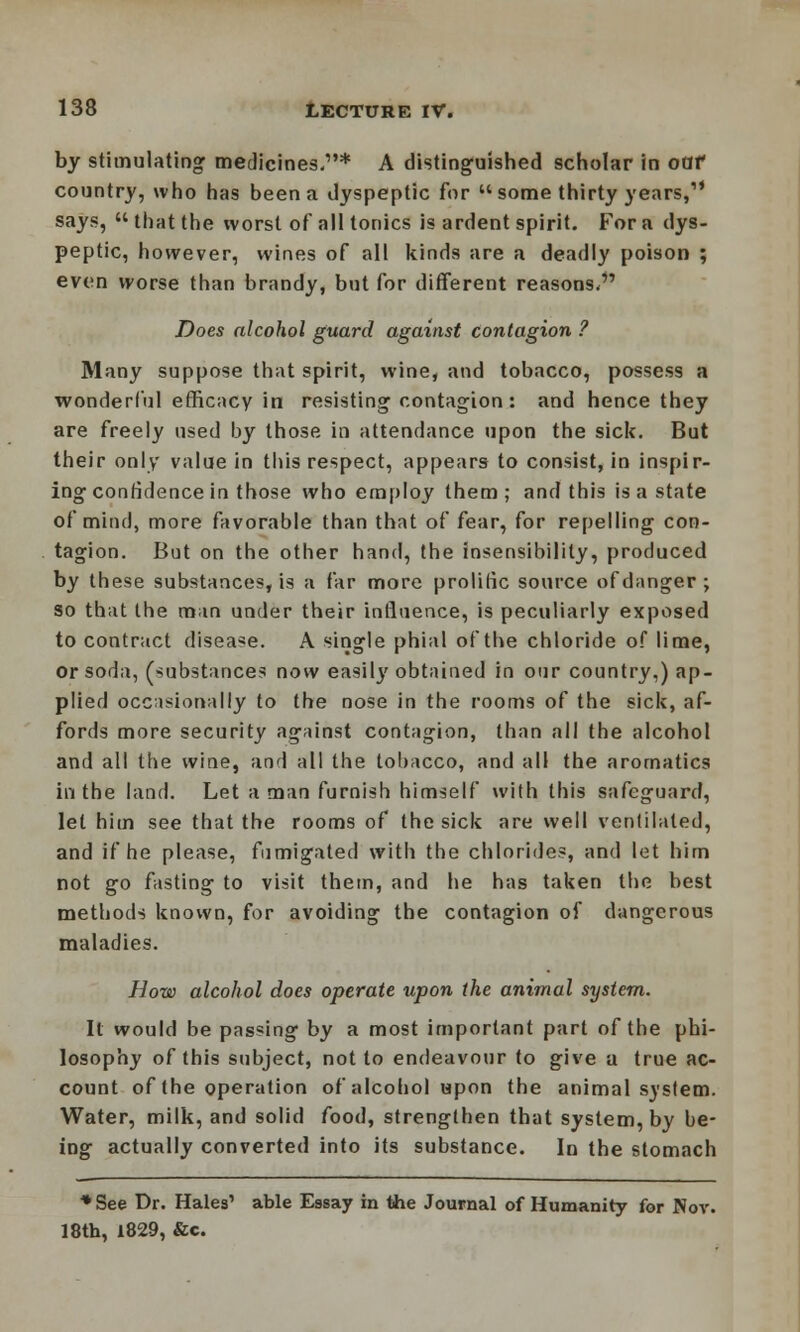 by stimulating medicines.* A distinguished scholar in oaf country, who has been a dyspeptic for  some thirty years, says, that the worst of all tonics is ardent spirit. For a dys- peptic, however, wines of all kinds are a deadly poison ; even worse than brandy, but for different reasons, Does alcohol guard against contagion ? Many suppose that spirit, wine, and tobacco, possess a wonderful efficacy in resisting contagion : and hence they are freely used by those in attendance upon the sick. But their only value in this respect, appears to consist, in inspir- ing confidence in those who employ them; and this is a state of mind, more favorable than that of fear, for repelling con- tagion. But on the other hand, the Insensibility, produced by these substances, is a far more prolific source of danger; so that the man under their influence, is peculiarly exposed to contract disease. A single phial of the chloride of lime, or soda, (substances now easily obtained in our country,) ap- plied occasionally to the nose in the rooms of the sick, af- fords more security against contagion, than all the alcohol and all the wine, and all the tobacco, and all the aromatics in the land. Let a man furnish himself with this safeguard, let him see that the rooms of the sick are well ventilated, and if he please, fumigated with the chlorides, and let him not go fasting to visit them, and he has taken the best methods known, for avoiding the contagion of dangerous maladies. How alcohol does operate upon the animal system. It would be passing by a most important part of the phi- losophy of this subject, not to endeavour to give a true ac- count of the operation of alcohol upon the animal system. Water, milk, and solid food, strengthen that system, by be- ing actually converted into its substance. Iu the stomach * See Dr. Hales' able Essay in the Journal of Humanity for Nov. 18th, 1829, &c.