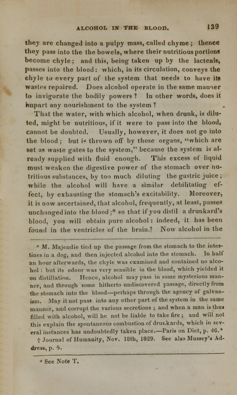 they are changed into a pulpy mass, called chyme ; thence they pass into the the bowels, where their nutritious portions become chyle; and this, being taken up by the lacteals, passes into the blood: which, in its circulation, conveys the chyle to every part of the system that needs to have its wastes repaired. Does alcohol operate in the same manner to invigorate the bodily powers 1 In other words, does it impart any nourishment to the system 1 That the water, with which alcohol, when drunk, is dilu- ted, might be nutritious, if it were to pass into the blood, cannot be doubted. Usually, however, it does not go into the blood ; but i° thrown off by those organs, which are set as waste gates to the system, because the system is al- ready supplied with fluid enough. This excess of liquid must weaken the digestive power of the stomach over nu- tritious substances, by too much diluting the gastric juice ; while the alcohol will have a similar debilitating ef- fect, by exhausting the stomach's excitability. Moreover, it is now ascertained, that alcohol, frequently, at least, passes unchanged into the blood ;* so that if you distil a drunkard's blood, you will obtain pure alcohol : indeed, it has been found in the ventricles of the brain.t Now alcohol in the ° M. Majendie tied up the passage from the stomach to the intes- tines in a dog, and then injected alcohol into the stomach. In half an hour afterwards, the chyle was examined and contained no alco- hol ; but its odour was very sensible in the blood, which yielded it on distillation. Hence, alcohol may pass in some mysterious man- ner, and through some hitherto undiscovered passage, directly from the stomach into the blood—perhaps through the agency of galvan- ism. May it not pass into any other part of the system in the same manner, arid corrupt the various secretions ; and when a man is thus filled with alcohol, will he not be liable to take fire ; and will not this explain the spontaneous combustion of drunkards, which in sev- eral instances has undoubtedly taken place.—Paris on Diet, p. 46.* f Journal of Humanity, Nov. 18th, 1829. See also Mussey's Ad- dress, p. 5. » See Note T.