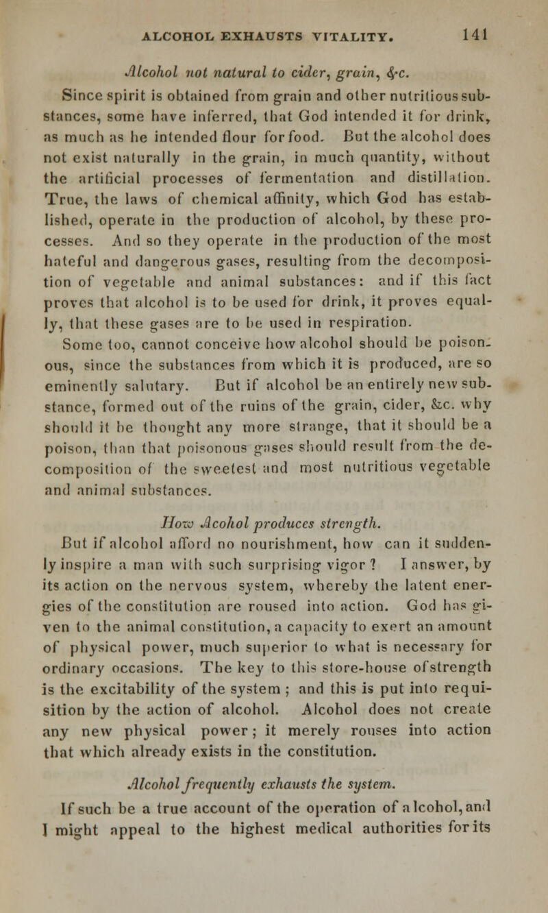 Alcohol not natural to cider, grain, 4»c. Since spirit is obtained from grain and other nutritious sub- stances, some have inferred, that God intended it for drink, as much as lie intended flour for food. But the alcohol does not exist naturally in the grain, in much quantity, without the artificial processes of fermentation and distillation. True, the laws of chemical affinity, which God has estab- lished, operate in the production of alcohol, by these pro- cesses. And so they operate in the production of the most hateful and dangerous gases, resulting from the decomposi- tion of vegetable and animal substances: and if this iact proves that alcohol is to be used for drink, it proves equal- ly, that these gases are to be used in respiration. Some too, cannot conceive how alcohol should be poison- ous, since the substances from which it is produced, are so eminently salutary. But if alcohol he an entirely new sub- stance, formed out of the ruins of the grain, cider, &x. why should it be thought any more strange, that it should be a poison, (ban that poisonous gases should result from the de- composition of the sweetest and most nutritious vegetable and animal substances. Hoto Jlcohol produces strength. But if alcohol afford no nourishment, how can it sudden- ly inspire a man with such surprising vigor ? I answer, by its action on the nervous system, whereby the latent ener- gies of the constitution are roused into action. God has gi- ven to the animal constitution, a capacity to exert an amount of physical power, much superior to what is necessary for ordinary occasions. The ke}' to thi< store-house ofstrength is the excitability of the system ; and this is put into requi- sition by the action of alcohol. Alcohol does not create any new physical power; it merely rouses into action that which already exists in the constitution. Alcohol frequently exhausts the system. If such be a true account of the operation of alcohol,and 1 might appeal to the highest medical authorities for its