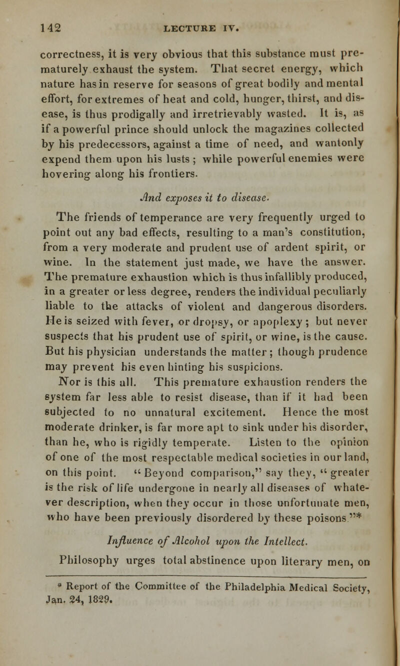 correctness, it is very obvious that this substance must pre- maturely exhaust the system. That secret energy, which nature has in reserve for seasons of great bodily and mental effort, for extremes of heat and cold, hunger, thirst, and dis- ease, is thus prodigally and irretrievably wasted. It is, as if a powerful prince should unlock the magazines collected by his predecessors, against a time of need, and wantonly expend them upon his lusts ; while powerful enemies were hovering along his frontiers. And exposes it to disease- The friends of temperance are very frequently urged to point out any bad effects, resulting to a man's constitution, from a very moderate and prudent use of ardent spirit, or wine. In the statement just made, we have the answer. The premature exhaustion which is thus infallibly produced, in a greater or less degree, renders the individual peculiarly liable to the attacks of violent and dangerous disorders. He is seized with fever, or dropsy, or apoplexy; but never suspects that his prudent use of spirit, or wine, is the cause. But his physician understands the matter; though prudence may prevent his even hinting his suspicions. Nor is this all. This premature exhaustion renders the system far less able to resist disease, than if it had been subjected to no unnatural excitement. Hence the most moderate drinker, is far more apt to sink under his disorder, than he, who is rigidly temperate. Listen to the opinion of one of the most respectable medical societies in our land, on this point.  Beyond comparison, say they,  greater is the risk of life undergone in nearly all diseases of whate- ver description, when they occur in those unfortunate men, who have been previously disordered by these poisons * Influence of Alcohol upon the Intellect. Philosophy urges total abstinence upon literary men, on * Report of the Committee of the Philadelphia Medical Society, Jan. 24, 1829.