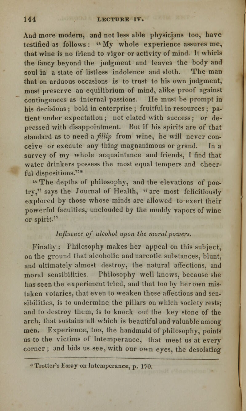 And more modern, and not less able physicians too, have testified as follows:  My whole experience assures roe, that wine is no friend to vigor or activity of mind. It whirls the fancy beyond the judgment and leaves the body and soul in a state of listless indolence and sloth. The man that on arduous occasions is to trust to his own judgment, must preserve an equilibrium of mind, alike proof against contingences as internal passions. He must be prompt in his decisions ; bold in enterprise ; fruitful in resources ; pa- tient under expectation ; not elated with success; or de- pressed with disappointment. But if his spirits are of that standard as to need ajillip from wine, he will never con- ceive or execute any thing magnanimous or grand. In a survey of my whole acquaintance and friends, I find that water drinkers possess the most equal tempers and cheer- ful dispositions.1'*  The depths of philosophy, and the elevations of poe- try, says the Journal of Health, are most felicitiously explored by those whose minds are allowed to exert their powerful faculties, unclouded by the muddy vapors of wine or spirit. Influence of alcohol upon the moral powers. Finally : Philosophy makes her appeal on this subject, on the ground that alcoholic and narcotic substances, blunt, and ultimately almost destroy, the natural affections, and moral sensibilities. Philosophy well knows, because she has seen the experiment tried, and that too by her own mis- taken votaries, that even to weaken these affections and sen- sibilities, is to undermine the pillars on which society rests; and to destroy them, is to knock out the key stone of the arch, that sustains all which is beautiful and valuable among men. Experience, too, the handmaid of philosophy, points us to the victims of Intemperance, that meet us at every corner ; and bids us see, with our own eyes, the desolating * Trotter's Essay on Intemperance, p. 170.