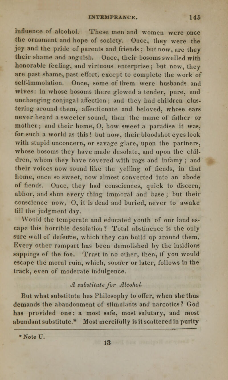 influence of alcohol. These men and women were once the ornament and hope of society. Once, they were the joy and the pride of parents and friends; but now, are they their shame and anguish. Once, their bosoms swelled with honorable feeling1, and virtuous enterprise; but now, they are past shame, past effort, except to complete the work of self-immolation. Once, some of them were husbands and wives: in whose bosoms there glowed a tender, pure, and unchanging conjugal affection ; and they had children clus- tering around them, affectionate and beloved, whose ears never heard a sweeter sound, than the name of father or mother; and their home, O, how sweet a paradise it was, for such a world as this! but now, their bloodshot eyes look with stupid unconcern, or savage glare, upon the partners, whose bosoms they have made desolate, and upon the chil- dren, whom they have covered with rags and infamy ; and their voices now sound like the yelling of fiends, in that home, once so sweet, now almost converted into an abode of fiends. Once, they had consciences, quick to discern, abhor, and shun every thing immoral and base ; but their conscience now, O, it is dead and buried, never to awake till tbe judgment day. Would the temperate and educated youth of our land es- cape this horrible desolalion? Total abstinence is the only sure wall of dcferfce, which they can build up around them. Every other rampart has been demolished by the insidious sappings of the foe. Trust in no other, then, if you would escape the moral ruin, which, sooner or later, follows in the track, even of moderate indulgence. A substitute for Alcohol- But what substitute has Philosophy to offer, when she thus demands the abandonment of stimulants and narcotics? God has provided one: a most safe, most salutary, and most abundant substitute.* Most mercifully is it scattered in purity » Note U. 13