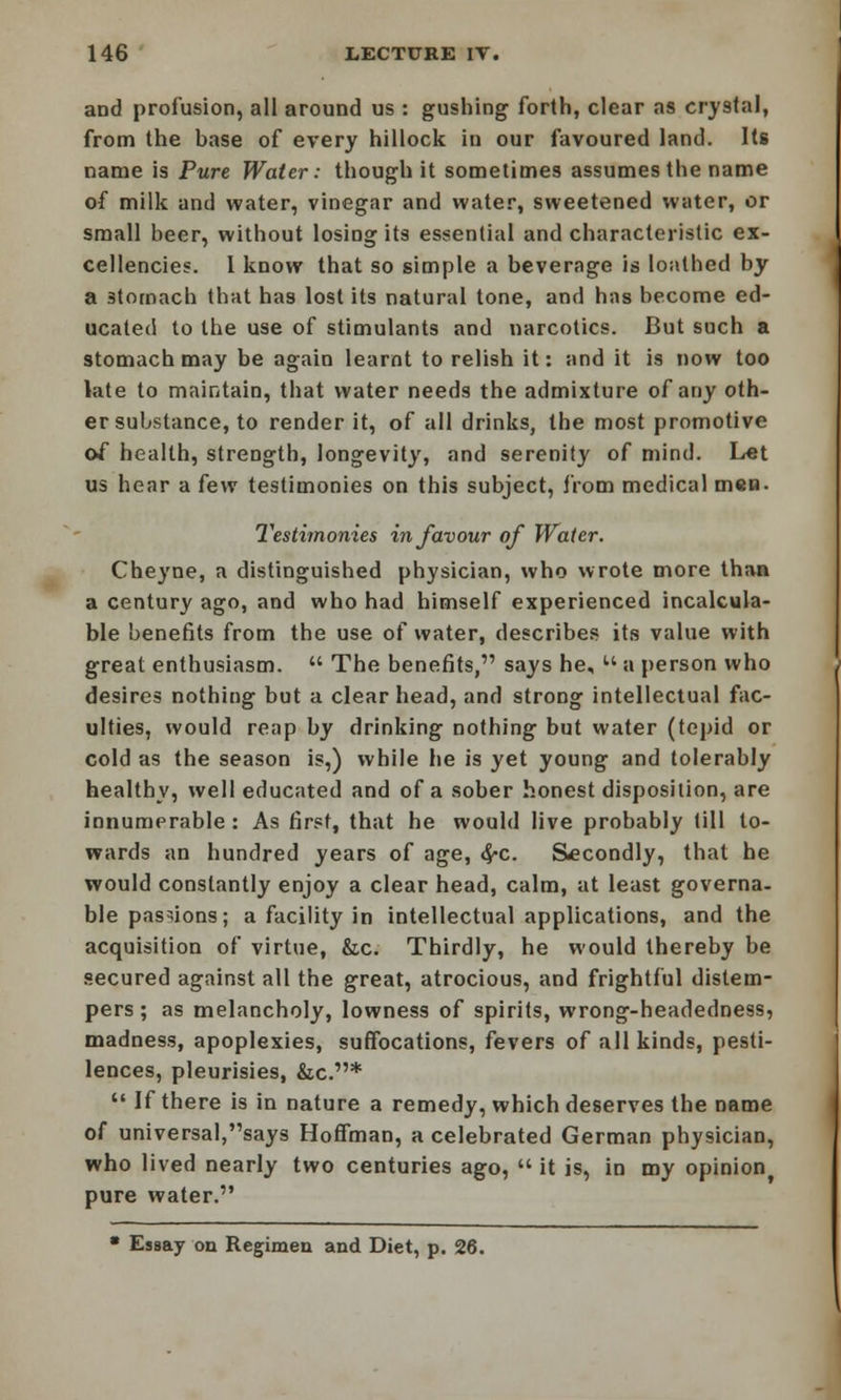 and profusion, all around us : gushing forth, clear as crystal, from the base of every hillock in our favoured land. Its name is Pure Water: though it sometimes assumes the name of milk and water, vinegar and water, sweetened water, or small beer, without losing its essential and characteristic ex- cellencies. I know that so simple a beverage is loathed by a 3tomach that has lost its natural tone, and has become ed- ucated to the use of stimulants and narcotics. But such a stomach may be again learnt to relish it: and it is now too late to maintain, that water needs the admixture of any oth- er substance, to render it, of all drinks, the most promotive of health, strength, longevity, and serenity of mind. Let us hear a few testimonies on this subject, from medical men. Testimonies in favour of Water. Cheyne, a distinguished physician, who wrote more than a century ago, and who had himself experienced incalcula- ble benefits from the use of water, describes its value with great enthusiasm.  The benefits, says he, u a person who desires nothing but a clear head, and strong intellectual fac- ulties, would reap by drinking nothing but water (tepid or cold as the season is,) while he is yet young and tolerably healthy, well educated and of a sober honest disposition, are innumerable : As first, that he would live probably till to- wards an hundred years of age, <^c. Secondly, that he would constantly enjoy a clear head, calm, at least governa- ble passions; a facility in intellectual applications, and the acquisition of virtue, &c. Thirdly, he would thereby be secured against all the great, atrocious, and frightful distem- pers; as melancholy, lowness of spirits, wrong-headedness, madness, apoplexies, suffocations, fevers of all kinds, pesti- lences, pleurisies, &c.*  If there is in nature a remedy, which deserves the name of universal,says Hoffman, a celebrated German physician, who lived nearly two centuries ago,  it is, in my opinion pure water. • Essay on Regimen and Diet, p. 26.