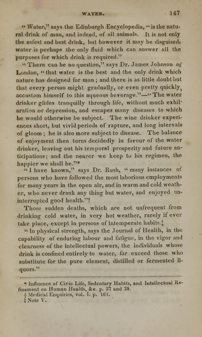  Water, says the Edinburgh Encyclopedia, is the natu- ral drink of man, and indeed, of all animals. It is not only the safest and best drink, but however it may be disguised, water is perhaps the only fluid which can answer all the purposes for which drink is required. There can be no question, says Dr. James Johnson of London, that water is the best and the only drink which nature has designed for man ; and there is as little doubt but that every person might gradually, or even pretty quickly ? accustom himself to this aqueous beverage,—The water drinker glides tranquilly through life, without much exhil- aration or depression, and escapes many diseases to which he would otherwise be subject. The wine drinker experi- ences short, but vivid periods of rapture, and long intervals of gloom ; he is also more subject to disease. The balance of enjoyment then turns decidedly in favour of the water drinker, leaving out his lempornl prosperity and future an- ticipations; and the nearer we keep to his regimen, the happier we shall be.*  I have known, says Dr. Rush,  many instances of persons who have followed the most laborious employments for many years in the open air, and in warm and cold weath- er, who never drank any thing but water, and enjoyed un- interrupted good health.! Those sudden deaths, which are not unfrequent from drinking cold water, in very hot weather, rarely if ever take place, except in persons of intemperate habits.£  In physical strength, says the Journal of Health, in the capability of enduring labour and fatigue, in the vigor and clearness of the intellectual powers, the individuals whose drink is confined entirely to water, far exceed those who substitute for the pure element, distilled or fermented li- quors. • Influence of Civic Life, Sedentary Habits, and Intellectual Re- finement on Human Health, &e. p. 37 and 39. -;-Medical Enquiries, vol. I. p. 161. tNote V.